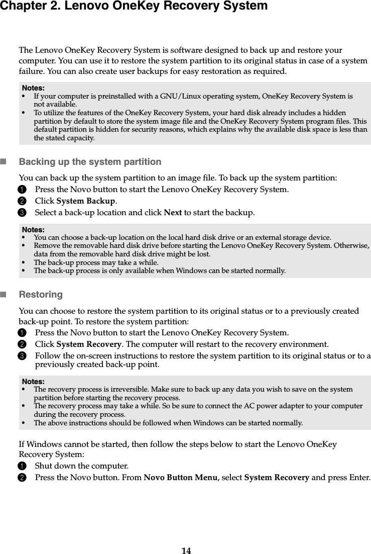 14Chapter 2. Lenovo OneKey Recovery SystemThe Lenovo OneKey Recovery System is software designed to back up and restore your computer. You can use it to restore the system partition to its original status in case of a system failure. You can also create user backups for easy restoration as required.Backing up the system partitionYou can back up the system partition to an image file. To back up the system partition:1Press the Novo button to start the Lenovo OneKey Recovery System.2Click System Backup.3Select a back-up location and click Next to start the backup.RestoringYou can choose to restore the system partition to its original status or to a previously created back-up point. To restore the system partition:1Press the Novo button to start the Lenovo OneKey Recovery System.2Click System Recovery. The computer will restart to the recovery environment.3Follow the on-screen instructions to restore the system partition to its original status or to a previously created back-up point.If Windows cannot be started, then follow the steps below to start the Lenovo OneKey Recovery System:1Shut down the computer.2Press the Novo button. From Novo Button Menu, select System Recovery and press Enter.Notes:•If your computer is preinstalled with a GNU/Linux operating system, OneKey Recovery System is not available.•To utilize the features of the OneKey Recovery System, your hard disk already includes a hidden partition by default to store the system image file and the OneKey Recovery System program files. This default partition is hidden for security reasons, which explains why the available disk space is less than the stated capacity.Notes:•You can choose a back-up location on the local hard disk drive or an external storage device.•Remove the removable hard disk drive before starting the Lenovo OneKey Recovery System. Otherwise, data from the removable hard disk drive might be lost.•The back-up process may take a while.•The back-up process is only available when Windows can be started normally.Notes:•The recovery process is irreversible. Make sure to back up any data you wish to save on the system partition before starting the recovery process.•The recovery process may take a while. So be sure to connect the AC power adapter to your computer during the recovery process.•The above instructions should be followed when Windows can be started normally.