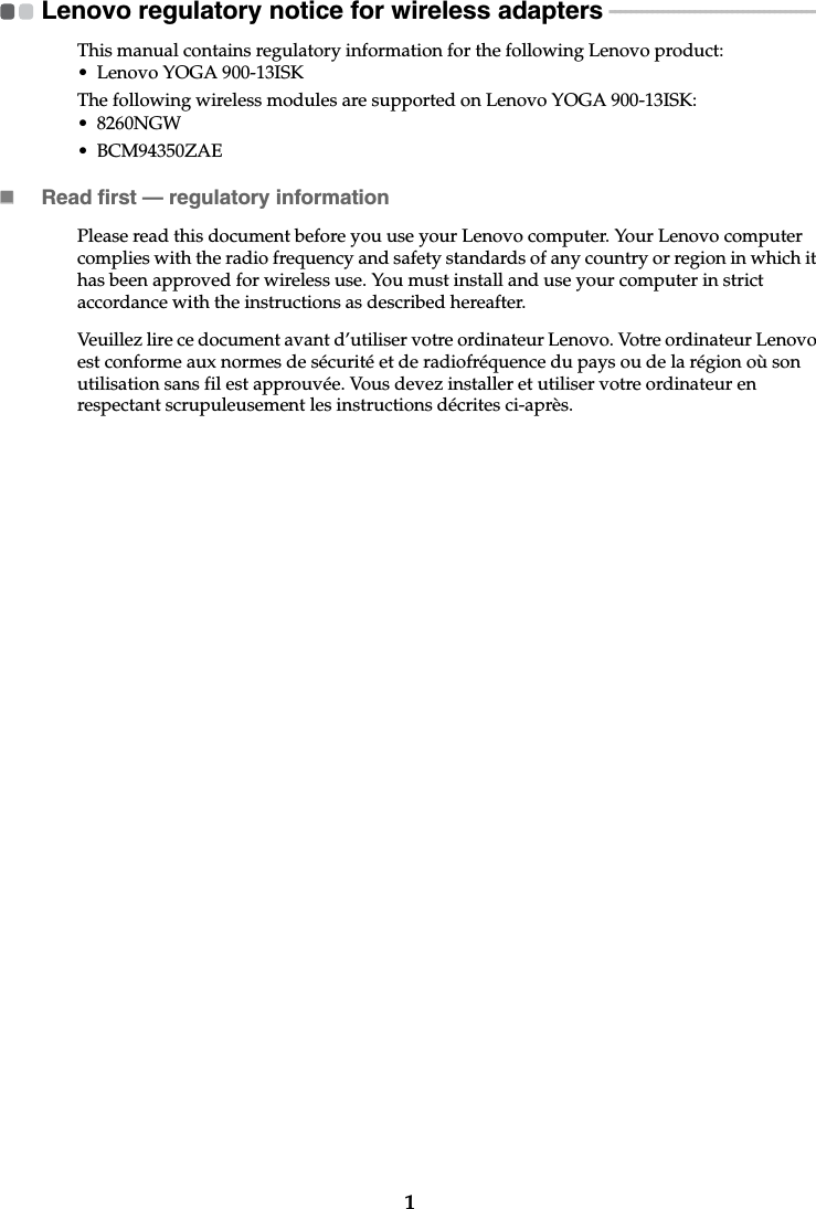 1Lenovo regulatory notice for wireless adapters  - - - - - - - - - - - - - - - - - - - - - - - - - - - - - - - - - - - - - - - -This manual contains regulatory information for the following Lenovo product:• Lenovo YOGA 900-13ISKThe following wireless modules are supported on Lenovo YOGA 900-13ISK:• 8260NGW• BCM94350ZAERead first — regulatory informationPlease read this document before you use your Lenovo computer. Your Lenovo computer complies with the radio frequency and safety standards of any country or region in which it has been approved for wireless use. You must install and use your computer in strict accordance with the instructions as described hereafter. Veuillez lire ce document avant d’utiliser votre ordinateur Lenovo. Votre ordinateur Lenovo est conforme aux normes de sécurité et de radiofréquence du pays ou de la région où son utilisation sans fil est approuvée. Vous devez installer et utiliser votre ordinateur en respectant scrupuleusement les instructions décrites ci-après.  