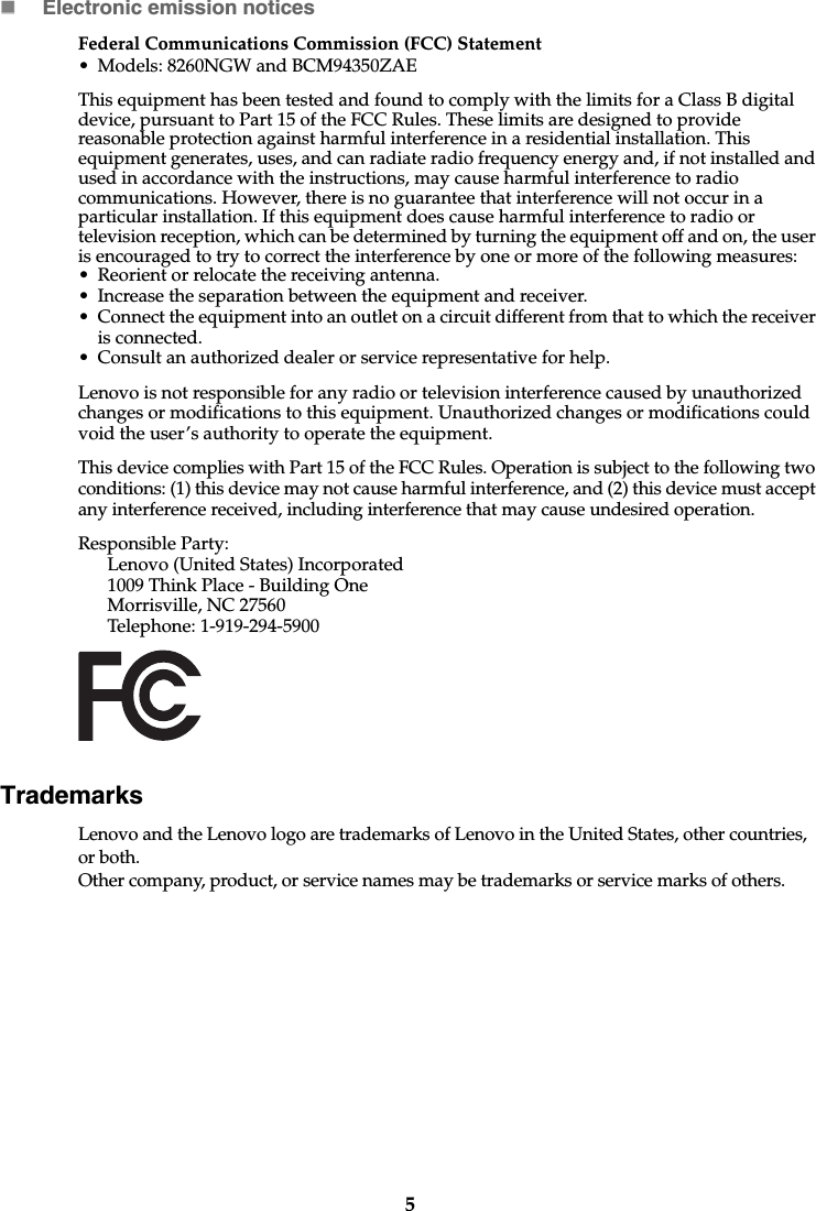 5Electronic emission noticesFederal Communications Commission (FCC) Statement• Models: 8260NGW and BCM94350ZAEThis equipment has been tested and found to comply with the limits for a Class B digital device, pursuant to Part 15 of the FCC Rules. These limits are designed to provide reasonable protection against harmful interference in a residential installation. This equipment generates, uses, and can radiate radio frequency energy and, if not installed and used in accordance with the instructions, may cause harmful interference to radio communications. However, there is no guarantee that interference will not occur in a particular installation. If this equipment does cause harmful interference to radio or television reception, which can be determined by turning the equipment off and on, the user is encouraged to try to correct the interference by one or more of the following measures: • Reorient or relocate the receiving antenna. • Increase the separation between the equipment and receiver.• Connect the equipment into an outlet on a circuit different from that to which the receiver is connected.• Consult an authorized dealer or service representative for help.Lenovo is not responsible for any radio or television interference caused by unauthorized changes or modifications to this equipment. Unauthorized changes or modifications could void the user’s authority to operate the equipment.This device complies with Part 15 of the FCC Rules. Operation is subject to the following two conditions: (1) this device may not cause harmful interference, and (2) this device must accept any interference received, including interference that may cause undesired operation. Responsible Party: Lenovo (United States) Incorporated 1009 Think Place - Building One Morrisville, NC 27560 Telephone: 1-919-294-5900 TrademarksLenovo and the Lenovo logo are trademarks of Lenovo in the United States, other countries, or both.Other company, product, or service names may be trademarks or service marks of others. 