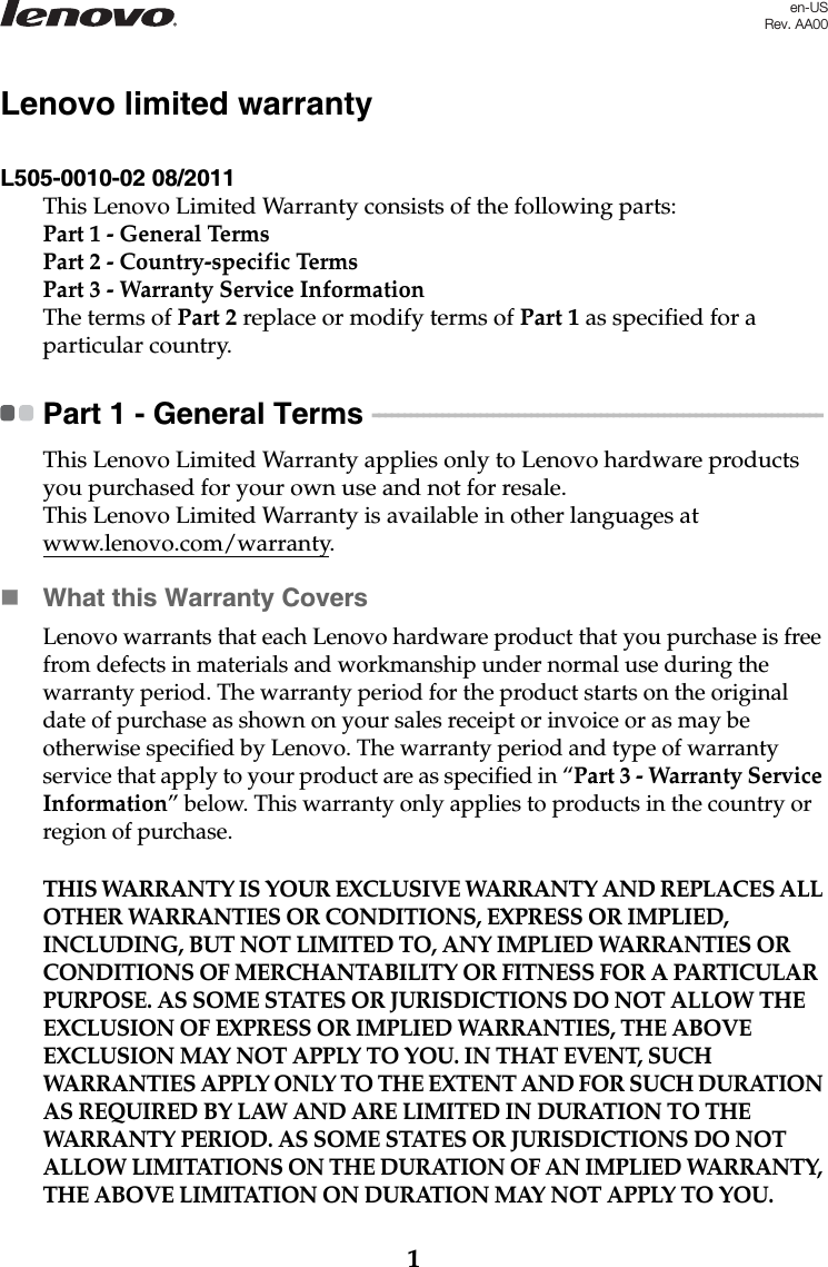 1Lenovo limited warrantyL505-0010-02 08/2011This Lenovo Limited Warranty consists of the following parts:Part 1 - General TermsPart 2 - Country-specific Terms Part 3 - Warranty Service Information The terms of Part 2 replace or modify terms of Part 1 as specified for a particular country.Part 1 - General Terms  - - - - - - - - - - - - - - - - - - - - - - - - - - - - - - - - - - - - - - - - - - - - - - - - - - - - - - - - - - - - - - - - - - - - - - - This Lenovo Limited Warranty applies only to Lenovo hardware products you purchased for your own use and not for resale.This Lenovo Limited Warranty is available in other languages at www.lenovo.com/warranty.What this Warranty CoversLenovo warrants that each Lenovo hardware product that you purchase is free from defects in materials and workmanship under normal use during the warranty period. The warranty period for the product starts on the original date of purchase as shown on your sales receipt or invoice or as may be otherwise specified by Lenovo. The warranty period and type of warranty service that apply to your product are as specified in “Part 3 - Warranty Service Information” below. This warranty only applies to products in the country or region of purchase.THIS WARRANTY IS YOUR EXCLUSIVE WARRANTY AND REPLACES ALL OTHER WARRANTIES OR CONDITIONS, EXPRESS OR IMPLIED, INCLUDING, BUT NOT LIMITED TO, ANY IMPLIED WARRANTIES OR CONDITIONS OF MERCHANTABILITY OR FITNESS FOR A PARTICULAR PURPOSE. AS SOME STATES OR JURISDICTIONS DO NOT ALLOW THE EXCLUSION OF EXPRESS OR IMPLIED WARRANTIES, THE ABOVE EXCLUSION MAY NOT APPLY TO YOU. IN THAT EVENT, SUCH WARRANTIES APPLY ONLY TO THE EXTENT AND FOR SUCH DURATION AS REQUIRED BY LAW AND ARE LIMITED IN DURATION TO THE WARRANTY PERIOD. AS SOME STATES OR JURISDICTIONS DO NOT ALLOW LIMITATIONS ON THE DURATION OF AN IMPLIED WARRANTY, THE ABOVE LIMITATION ON DURATION MAY NOT APPLY TO YOU.en-USRev. AA00
