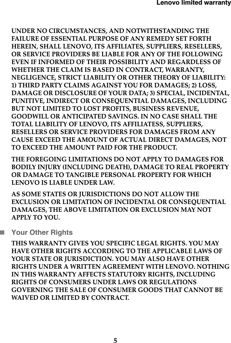 Lenovo limited warranty5UNDER NO CIRCUMSTANCES, AND NOTWITHSTANDING THE FAILURE OF ESSENTIAL PURPOSE OF ANY REMEDY SET FORTH HEREIN, SHALL LENOVO, ITS AFFILIATES, SUPPLIERS, RESELLERS, OR SERVICE PROVIDERS BE LIABLE FOR ANY OF THE FOLLOWING EVEN IF INFORMED OF THEIR POSSIBILITY AND REGARDLESS OF WHETHER THE CLAIM IS BASED IN CONTRACT, WARRANTY, NEGLIGENCE, STRICT LIABILITY OR OTHER THEORY OF LIABILITY: 1) THIRD PARTY CLAIMS AGAINST YOU FOR DAMAGES; 2) LOSS, DAMAGE OR DISCLOSURE OF YOUR DATA; 3) SPECIAL, INCIDENTAL, PUNITIVE, INDIRECT OR CONSEQUENTIAL DAMAGES, INCLUDING BUT NOT LIMITED TO LOST PROFITS, BUSINESS REVENUE, GOODWILL OR ANTICIPATED SAVINGS. IN NO CASE SHALL THE TOTAL LIABILITY OF LENOVO, ITS AFFILIATESS, SUPPLIERS, RESELLERS OR SERVICE PROVIDERS FOR DAMAGES FROM ANY CAUSE EXCEED THE AMOUNT OF ACTUAL DIRECT DAMAGES, NOT TO EXCEED THE AMOUNT PAID FOR THE PRODUCT. THE FOREGOING LIMITATIONS DO NOT APPLY TO DAMAGES FOR BODILY INJURY (INCLUDING DEATH), DAMAGE TO REAL PROPERTY OR DAMAGE TO TANGIBLE PERSONAL PROPERTY FOR WHICH LENOVO IS LIABLE UNDER LAW.AS SOME STATES OR JURISDICTIONS DO NOT ALLOW THE EXCLUSION OR LIMITATION OF INCIDENTAL OR CONSEQUENTIAL DAMAGES, THE ABOVE LIMITATION OR EXCLUSION MAY NOT APPLY TO YOU.Your Other RightsTHIS WARRANTY GIVES YOU SPECIFIC LEGAL RIGHTS. YOU MAY HAVE OTHER RIGHTS ACCORDING TO THE APPLICABLE LAWS OF YOUR STATE OR JURISDICTION. YOU MAY ALSO HAVE OTHER RIGHTS UNDER A WRITTEN AGREEMENT WITH LENOVO. NOTHING IN THIS WARRANTY AFFECTS STATUTORY RIGHTS, INCLUDING RIGHTS OF CONSUMERS UNDER LAWS OR REGULATIONS GOVERNING THE SALE OF CONSUMER GOODS THAT CANNOT BE WAIVED OR LIMITED BY CONTRACT. 