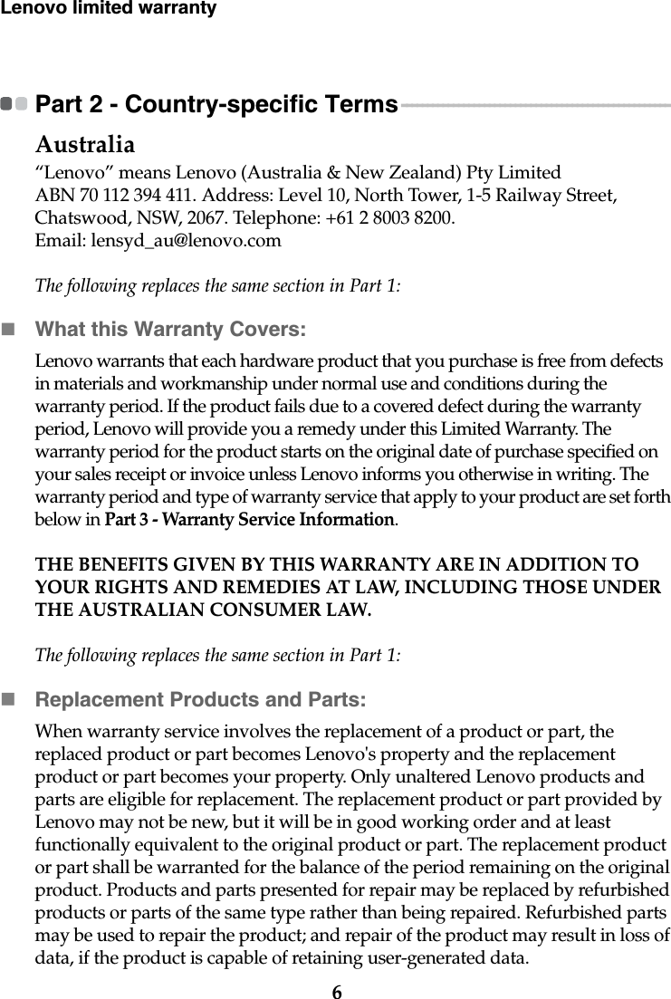 6Lenovo limited warrantyPart 2 - Country-specific Terms - - - - - - - - - - - - - - - - - - - - - - - - - - - - - - - - - - - - - - - - - - - - - - - - - - - - Australia“Lenovo” means Lenovo (Australia &amp; New Zealand) Pty Limited ABN 70 112 394 411. Address: Level 10, North Tower, 1-5 Railway Street, Chatswood, NSW, 2067. Telephone: +61 2 8003 8200. Email: lensyd_au@lenovo.comThe following replaces the same section in Part 1:What this Warranty Covers:Lenovo warrants that each hardware product that you purchase is free from defects in materials and workmanship under normal use and conditions during the warranty period. If the product fails due to a covered defect during the warranty period, Lenovo will provide you a remedy under this Limited Warranty. The warranty period for the product starts on the original date of purchase specified on your sales receipt or invoice unless Lenovo informs you otherwise in writing. The warranty period and type of warranty service that apply to your product are set forth below in Part 3 - Warranty Service Information.THE BENEFITS GIVEN BY THIS WARRANTY ARE IN ADDITION TO YOUR RIGHTS AND REMEDIES AT LAW, INCLUDING THOSE UNDER THE AUSTRALIAN CONSUMER LAW.The following replaces the same section in Part 1:Replacement Products and Parts:When warranty service involves the replacement of a product or part, the replaced product or part becomes Lenovo&apos;s property and the replacement product or part becomes your property. Only unaltered Lenovo products and parts are eligible for replacement. The replacement product or part provided by Lenovo may not be new, but it will be in good working order and at least functionally equivalent to the original product or part. The replacement product or part shall be warranted for the balance of the period remaining on the original product. Products and parts presented for repair may be replaced by refurbished products or parts of the same type rather than being repaired. Refurbished parts may be used to repair the product; and repair of the product may result in loss of data, if the product is capable of retaining user-generated data.