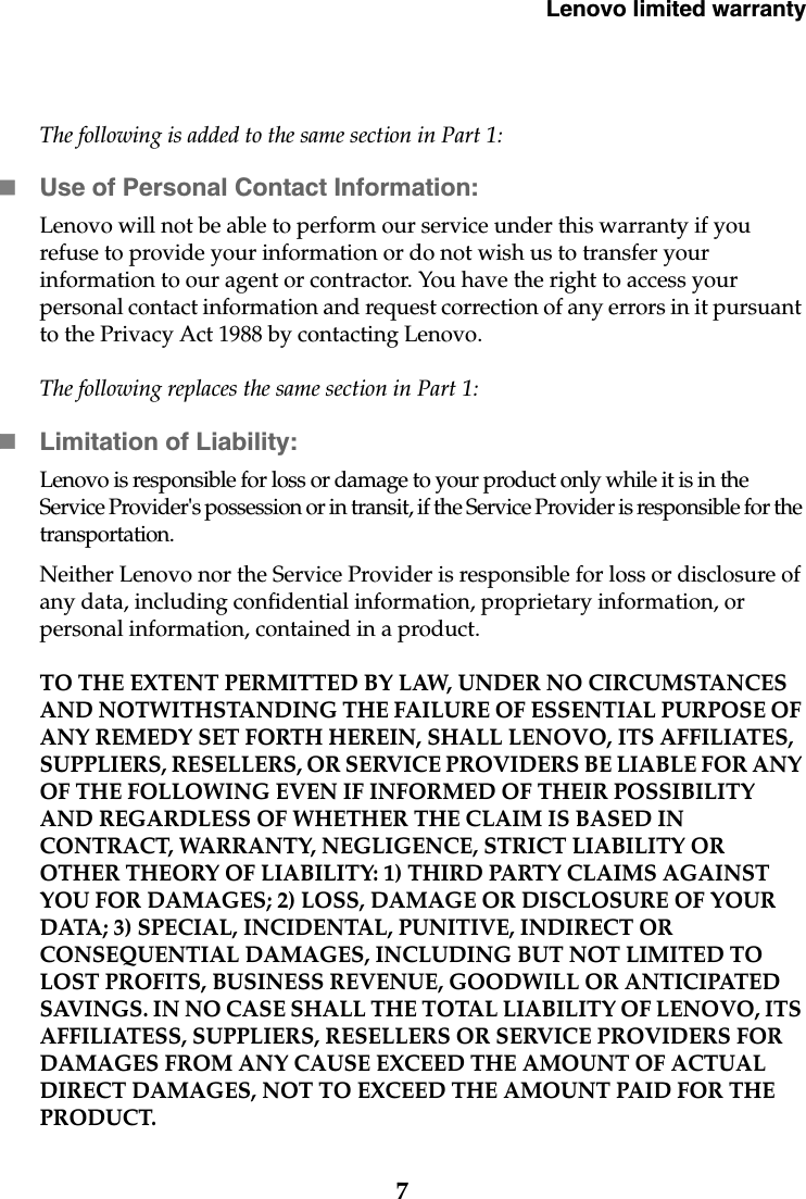 Lenovo limited warranty7The following is added to the same section in Part 1:Use of Personal Contact Information:Lenovo will not be able to perform our service under this warranty if you refuse to provide your information or do not wish us to transfer your information to our agent or contractor. You have the right to access your personal contact information and request correction of any errors in it pursuant to the Privacy Act 1988 by contacting Lenovo.The following replaces the same section in Part 1:Limitation of Liability:Lenovo is responsible for loss or damage to your product only while it is in the Service Provider&apos;s possession or in transit, if the Service Provider is responsible for the transportation.Neither Lenovo nor the Service Provider is responsible for loss or disclosure of any data, including confidential information, proprietary information, or personal information, contained in a product. TO THE EXTENT PERMITTED BY LAW, UNDER NO CIRCUMSTANCES AND NOTWITHSTANDING THE FAILURE OF ESSENTIAL PURPOSE OF ANY REMEDY SET FORTH HEREIN, SHALL LENOVO, ITS AFFILIATES, SUPPLIERS, RESELLERS, OR SERVICE PROVIDERS BE LIABLE FOR ANY OF THE FOLLOWING EVEN IF INFORMED OF THEIR POSSIBILITY AND REGARDLESS OF WHETHER THE CLAIM IS BASED IN CONTRACT, WARRANTY, NEGLIGENCE, STRICT LIABILITY OR OTHER THEORY OF LIABILITY: 1) THIRD PARTY CLAIMS AGAINST YOU FOR DAMAGES; 2) LOSS, DAMAGE OR DISCLOSURE OF YOUR DATA; 3) SPECIAL, INCIDENTAL, PUNITIVE, INDIRECT OR CONSEQUENTIAL DAMAGES, INCLUDING BUT NOT LIMITED TO LOST PROFITS, BUSINESS REVENUE, GOODWILL OR ANTICIPATED SAVINGS. IN NO CASE SHALL THE TOTAL LIABILITY OF LENOVO, ITS AFFILIATESS, SUPPLIERS, RESELLERS OR SERVICE PROVIDERS FOR DAMAGES FROM ANY CAUSE EXCEED THE AMOUNT OF ACTUAL DIRECT DAMAGES, NOT TO EXCEED THE AMOUNT PAID FOR THE PRODUCT.