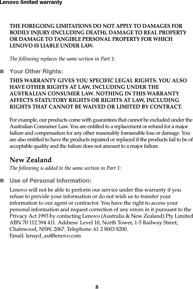 8Lenovo limited warrantyTHE FOREGOING LIMITATIONS DO NOT APPLY TO DAMAGES FOR BODILY INJURY (INCLUDING DEATH), DAMAGE TO REAL PROPERTY OR DAMAGE TO TANGIBLE PERSONAL PROPERTY FOR WHICH LENOVO IS LIABLE UNDER LAW.The following replaces the same section in Part 1:Your Other Rights:THIS WARRANTY GIVES YOU SPECIFIC LEGAL RIGHTS. YOU ALSO HAVE OTHER RIGHTS AT LAW, INCLUDING UNDER THE AUSTRALIAN CONSUMER LAW. NOTHING IN THIS WARRANTY AFFECTS STATUTORY RIGHTS OR RIGHTS AT LAW, INCLUDING RIGHTS THAT CANNOT BE WAIVED OR LIMITED BY CONTRACT.For example, our products come with guarantees that cannot be excluded under the Australian Consumer Law. You are entitled to a replacement or refund for a major failure and compensation for any other reasonably foreseeable loss or damage. You are also entitled to have the products repaired or replaced if the products fail to be of acceptable quality and the failure does not amount to a major failure.New ZealandThe following is added to the same section in Part 1:Use of Personal Information:Lenovo will not be able to perform our service under this warranty if you refuse to provide your information or do not wish us to transfer your information to our agent or contractor. You have the right to access your personal information and request correction of any errors in it pursuant to the Privacy Act 1993 by contacting Lenovo (Australia &amp; New Zealand) Pty Limited ABN 70 112 394 411. Address: Level 10, North Tower, 1-5 Railway Street, Chatswood, NSW, 2067. Telephone: 61 2 8003 8200. Email: lensyd_au@lenovo.com