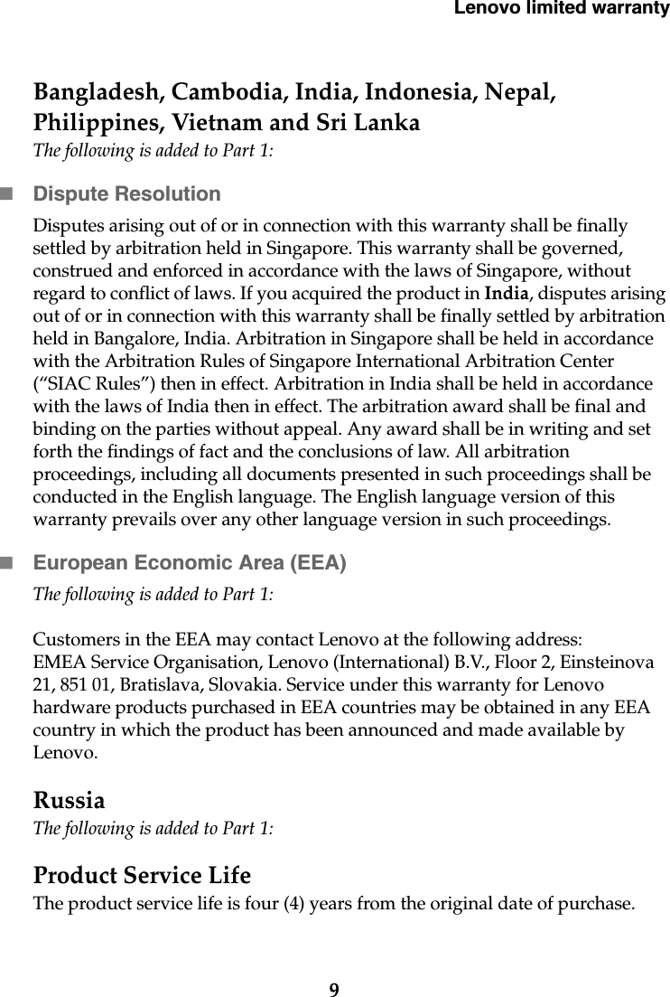 Lenovo limited warranty9Bangladesh, Cambodia, India, Indonesia, Nepal, Philippines, Vietnam and Sri LankaThe following is added to Part 1:Dispute ResolutionDisputes arising out of or in connection with this warranty shall be finally settled by arbitration held in Singapore. This warranty shall be governed, construed and enforced in accordance with the laws of Singapore, without regard to conflict of laws. If you acquired the product in India, disputes arising out of or in connection with this warranty shall be finally settled by arbitration held in Bangalore, India. Arbitration in Singapore shall be held in accordance with the Arbitration Rules of Singapore International Arbitration Center (“SIAC Rules”) then in effect. Arbitration in India shall be held in accordance with the laws of India then in effect. The arbitration award shall be final and binding on the parties without appeal. Any award shall be in writing and set forth the findings of fact and the conclusions of law. All arbitration proceedings, including all documents presented in such proceedings shall be conducted in the English language. The English language version of this warranty prevails over any other language version in such proceedings. European Economic Area (EEA)The following is added to Part 1:Customers in the EEA may contact Lenovo at the following address: EMEA Service Organisation, Lenovo (International) B.V., Floor 2, Einsteinova 21, 851 01, Bratislava, Slovakia. Service under this warranty for Lenovo hardware products purchased in EEA countries may be obtained in any EEA country in which the product has been announced and made available by Lenovo. RussiaThe following is added to Part 1:Product Service Life The product service life is four (4) years from the original date of purchase.
