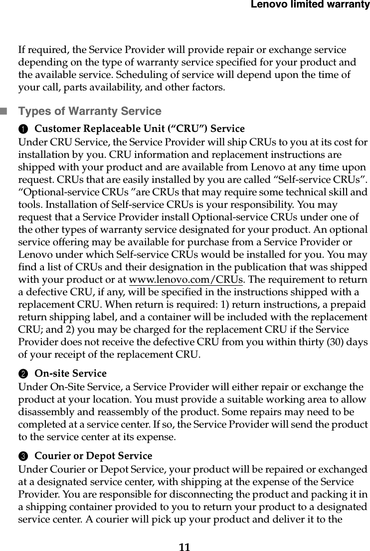 Lenovo limited warranty11If required, the Service Provider will provide repair or exchange service depending on the type of warranty service specified for your product and the available service. Scheduling of service will depend upon the time of your call, parts availability, and other factors.Types of Warranty Service1Customer Replaceable Unit (“CRU”) ServiceUnder CRU Service, the Service Provider will ship CRUs to you at its cost for installation by you. CRU information and replacement instructions are shipped with your product and are available from Lenovo at any time upon request. CRUs that are easily installed by you are called “Self-service CRUs”. “Optional-service CRUs ”are CRUs that may require some technical skill and tools. Installation of Self-service CRUs is your responsibility. You may request that a Service Provider install Optional-service CRUs under one of the other types of warranty service designated for your product. An optional service offering may be available for purchase from a Service Provider or Lenovo under which Self-service CRUs would be installed for you. You may find a list of CRUs and their designation in the publication that was shipped with your product or at www.lenovo.com/CRUs. The requirement to return a defective CRU, if any, will be specified in the instructions shipped with a replacement CRU. When return is required: 1) return instructions, a prepaid return shipping label, and a container will be included with the replacement CRU; and 2) you may be charged for the replacement CRU if the Service Provider does not receive the defective CRU from you within thirty (30) days of your receipt of the replacement CRU.2On-site ServiceUnder On-Site Service, a Service Provider will either repair or exchange the product at your location. You must provide a suitable working area to allow disassembly and reassembly of the product. Some repairs may need to be completed at a service center. If so, the Service Provider will send the product to the service center at its expense.3Courier or Depot ServiceUnder Courier or Depot Service, your product will be repaired or exchanged at a designated service center, with shipping at the expense of the Service Provider. You are responsible for disconnecting the product and packing it in a shipping container provided to you to return your product to a designated service center. A courier will pick up your product and deliver it to the 