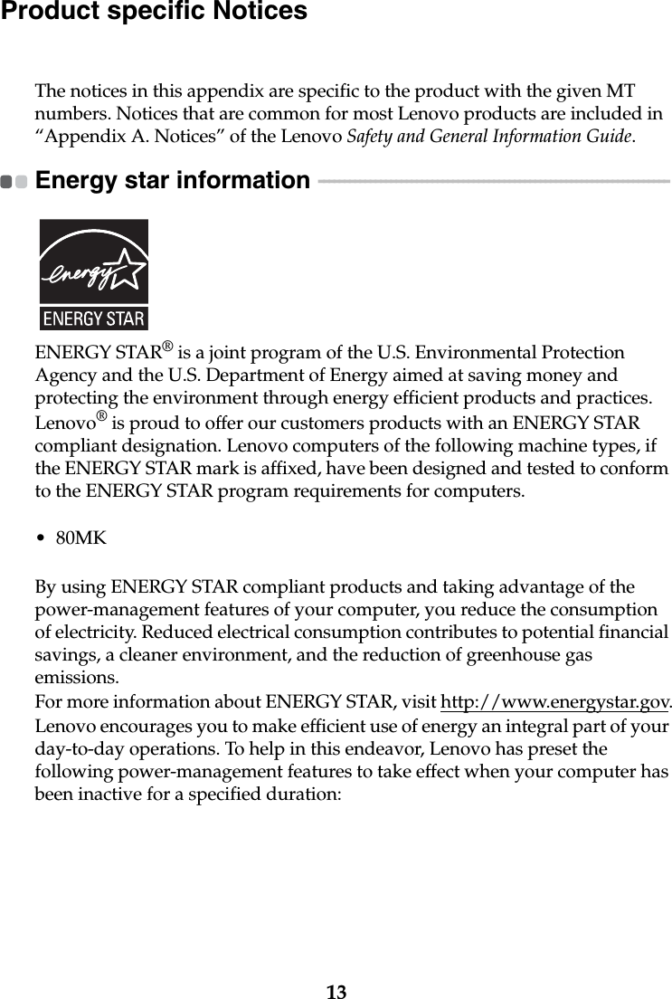 13Product specific NoticesThe notices in this appendix are specific to the product with the given MT numbers. Notices that are common for most Lenovo products are included in “Appendix A. Notices” of the Lenovo Safety and General Information Guide.Energy star information  - - - - - - - - - - - - - - - - - - - - - - - - - - - - - - - - - - - - - - - - - - - - - - - - - - - - - - - - - - - - - - - - - - - - ENERGY STAR® is a joint program of the U.S. Environmental Protection Agency and the U.S. Department of Energy aimed at saving money and protecting the environment through energy efficient products and practices.Lenovo® is proud to offer our customers products with an ENERGY STAR compliant designation. Lenovo computers of the following machine types, if the ENERGY STAR mark is affixed, have been designed and tested to conform to the ENERGY STAR program requirements for computers.•80MKBy using ENERGY STAR compliant products and taking advantage of the power-management features of your computer, you reduce the consumption of electricity. Reduced electrical consumption contributes to potential financial savings, a cleaner environment, and the reduction of greenhouse gas emissions.For more information about ENERGY STAR, visit http://www.energystar.gov.Lenovo encourages you to make efficient use of energy an integral part of your day-to-day operations. To help in this endeavor, Lenovo has preset the following power-management features to take effect when your computer has been inactive for a specified duration: