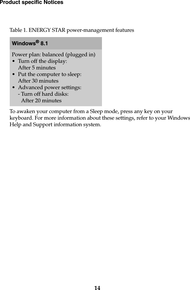 14Product specific NoticesTo awaken your computer from a Sleep mode, press any key on your keyboard. For more information about these settings, refer to your Windows Help and Support information system.Table 1. ENERGY STAR power-management featuresWindows® 8.1Power plan: balanced (plugged in)• Turn off the display: After 5 minutes• Put the computer to sleep: After 30 minutes• Advanced power settings:- Turn off hard disks: After 20 minutes