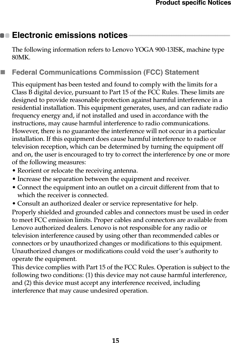 Product specific Notices15Electronic emissions notices - - - - - - - - - - - - - - - - - - - - - - - - - - - - - - - - - - - - - - - - - - - - - - - - - - - - - - - - - The following information refers to Lenovo YOGA 900-13ISK, machine type 80MK.Federal Communications Commission (FCC) StatementThis equipment has been tested and found to comply with the limits for a Class B digital device, pursuant to Part 15 of the FCC Rules. These limits are designed to provide reasonable protection against harmful interference in a residential installation. This equipment generates, uses, and can radiate radio frequency energy and, if not installed and used in accordance with the instructions, may cause harmful interference to radio communications. However, there is no guarantee the interference will not occur in a particular installation. If this equipment does cause harmful interference to radio or television reception, which can be determined by turning the equipment off and on, the user is encouraged to try to correct the interference by one or more of the following measures:• Reorient or relocate the receiving antenna.• Increase the separation between the equipment and receiver.• Connect the equipment into an outlet on a circuit different from that to which the receiver is connected.• Consult an authorized dealer or service representative for help.Properly shielded and grounded cables and connectors must be used in order to meet FCC emission limits. Proper cables and connectors are available from Lenovo authorized dealers. Lenovo is not responsible for any radio or television interference caused by using other than recommended cables or connectors or by unauthorized changes or modifications to this equipment. Unauthorized changes or modifications could void the user’s authority to operate the equipment.This device complies with Part 15 of the FCC Rules. Operation is subject to the following two conditions: (1) this device may not cause harmful interference, and (2) this device must accept any interference received, including interference that may cause undesired operation.