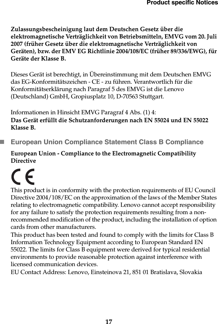 Product specific Notices17Zulassungsbescheinigung laut dem Deutschen Gesetz über die elektromagnetische Verträglichkeit von Betriebsmitteln, EMVG vom 20. Juli 2007 (früher Gesetz über die elektromagnetische Verträglichkeit von Geräten), bzw. der EMV EG Richtlinie 2004/108/EC (früher 89/336/EWG), für Geräte der Klasse B.Dieses Gerät ist berechtigt, in Übereinstimmung mit dem Deutschen EMVG das EG-Konformitätszeichen - CE - zu führen. Verantwortlich für die Konformitätserklärung nach Paragraf 5 des EMVG ist die Lenovo (Deutschland) GmbH, Gropiusplatz 10, D-70563 Stuttgart. Informationen in Hinsicht EMVG Paragraf 4 Abs. (1) 4:Das Gerät erfüllt die Schutzanforderungen nach EN 55024 und EN 55022 Klasse B.European Union Compliance Statement Class B ComplianceEuropean Union - Compliance to the Electromagnetic Compatibility DirectiveThis product is in conformity with the protection requirements of EU Council Directive 2004/108/EC on the approximation of the laws of the Member States relating to electromagnetic compatibility. Lenovo cannot accept responsibility for any failure to satisfy the protection requirements resulting from a non-recommended modification of the product, including the installation of option cards from other manufacturers.This product has been tested and found to comply with the limits for Class B Information Technology Equipment according to European Standard EN 55022. The limits for Class B equipment were derived for typical residential environments to provide reasonable protection against interference with licensed communication devices.EU Contact Address: Lenovo, Einsteinova 21, 851 01 Bratislava, Slovakia