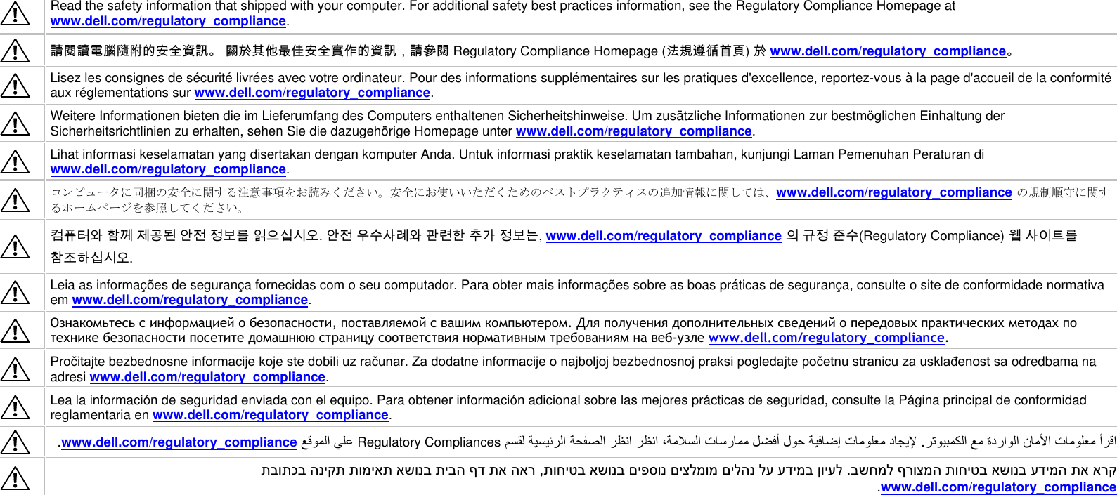    Read the safety information that shipped with your computer. For additional safety best practices information, see the Regulatory Compliance Homepage at www.dell.com/regulatory_compliance.  請閱讀電腦隨附的安全資訊。 關於其他最佳安全實作的資訊，請參閱 Regulatory Compliance Homepage (法規遵循首頁) 於 www.dell.com/regulatory_compliance。  Lisez les consignes de sécurité livrées avec votre ordinateur. Pour des informations supplémentaires sur les pratiques d&apos;excellence, reportez-vous à la page d&apos;accueil de la conformité aux réglementations sur www.dell.com/regulatory_compliance.  Weitere Informationen bieten die im Lieferumfang des Computers enthaltenen Sicherheitshinweise. Um zusätzliche Informationen zur bestmöglichen Einhaltung der Sicherheitsrichtlinien zu erhalten, sehen Sie die dazugehörige Homepage unter www.dell.com/regulatory_compliance.  Lihat informasi keselamatan yang disertakan dengan komputer Anda. Untuk informasi praktik keselamatan tambahan, kunjungi Laman Pemenuhan Peraturan di www.dell.com/regulatory_compliance.  コンピュータに同梱の安全に関する注意事項をお読みください。安全にお使いいただくためのベストプラクティスの追加情報に関しては、www.dell.com/regulatory_compliance の規制順守に関するホームページを参照してください。  컴퓨터와 함께 제공된 안전 정보를 읽으십시오. 안전 우수사례와 관련한 추가 정보는, www.dell.com/regulatory_compliance 의 규정 준수(Regulatory Compliance) 웹 사이트를 참조하십시오.   Leia as informações de segurança fornecidas com o seu computador. Para obter mais informações sobre as boas práticas de segurança, consulte o site de conformidade normativa em www.dell.com/regulatory_compliance.  Ознакомьтесь с информацией о безопасности, поставляемой с вашим компьютером. Для получения дополнительных сведений о передовых практических методах по технике безопасности посетите домашнюю страницу соответствия нормативным требованиям на веб-узле www.dell.com/regulatory_compliance.  Pročitajte bezbednosne informacije koje ste dobili uz računar. Za dodatne informacije o najboljoj bezbednosnoj praksi pogledajte početnu stranicu za usklađenost sa odredbama na adresi www.dell.com/regulatory_compliance.  Lea la información de seguridad enviada con el equipo. Para obtener información adicional sobre las mejores prácticas de seguridad, consulte la Página principal de conformidad reglamentaria en www.dell.com/regulatory_compliance.  Regulatory Compliancespliancewww.dell.com/regulatory_com  בשחמל ףרוצמה תוחיטב אשונב עדימה תא ארק .תוחיטב אשונב םיפסונ םיצלמומ םילהנ לע עדימב ןויעל , תבותכב הניקת תומיאת אשונב תיבה ףד תא הארwww.dell.com/regulatory_compliance    