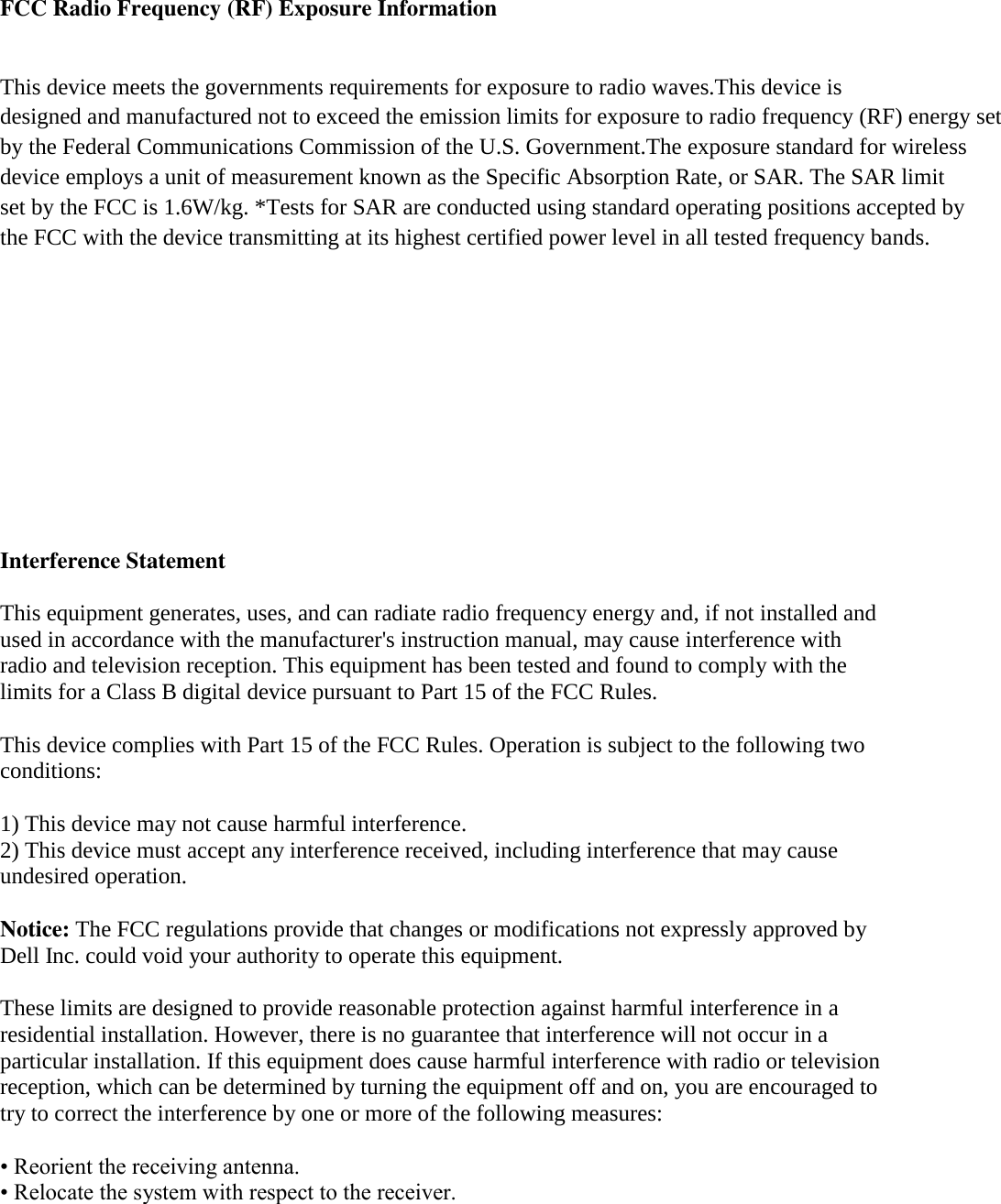 FCC Radio Frequency (RF) Exposure Information This device meets the governments requirements for exposure to radio waves.This device is designed and manufactured not to exceed the emission limits for exposure to radio frequency (RF) energy set by the Federal Communications Commission of the U.S. Government.The exposure standard for wireless device employs a unit of measurement known as the Specific Absorption Rate, or SAR. The SAR limit set by the FCC is 1.6W/kg. *Tests for SAR are conducted using standard operating positions accepted by the FCC with the device transmitting at its highest certified power level in all tested frequency bands.      Interference Statement  This equipment generates, uses, and can radiate radio frequency energy and, if not installed and used in accordance with the manufacturer&apos;s instruction manual, may cause interference with radio and television reception. This equipment has been tested and found to comply with the limits for a Class B digital device pursuant to Part 15 of the FCC Rules.  This device complies with Part 15 of the FCC Rules. Operation is subject to the following two conditions:  1) This device may not cause harmful interference. 2) This device must accept any interference received, including interference that may cause undesired operation.  Notice: The FCC regulations provide that changes or modifications not expressly approved by Dell Inc. could void your authority to operate this equipment.  These limits are designed to provide reasonable protection against harmful interference in a residential installation. However, there is no guarantee that interference will not occur in a particular installation. If this equipment does cause harmful interference with radio or television reception, which can be determined by turning the equipment off and on, you are encouraged to try to correct the interference by one or more of the following measures:  • Reorient the receiving antenna. • Relocate the system with respect to the receiver. 