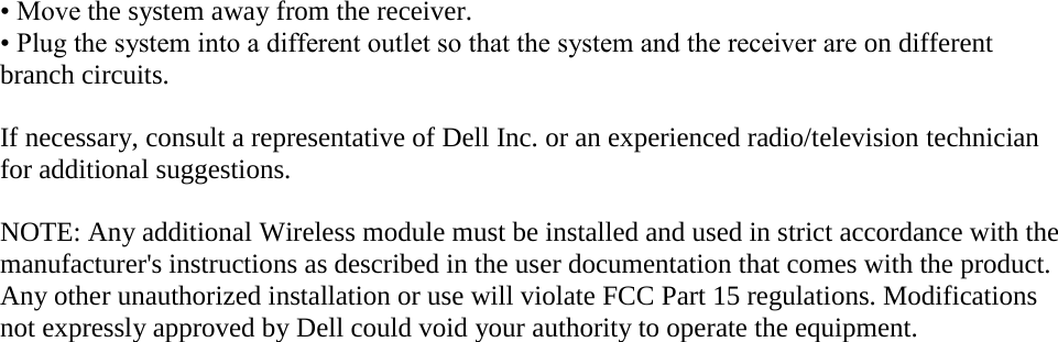 • Move the system away from the receiver. • Plug the system into a different outlet so that the system and the receiver are on different branch circuits.  If necessary, consult a representative of Dell Inc. or an experienced radio/television technician for additional suggestions.  NOTE: Any additional Wireless module must be installed and used in strict accordance with the manufacturer&apos;s instructions as described in the user documentation that comes with the product. Any other unauthorized installation or use will violate FCC Part 15 regulations. Modifications not expressly approved by Dell could void your authority to operate the equipment.   