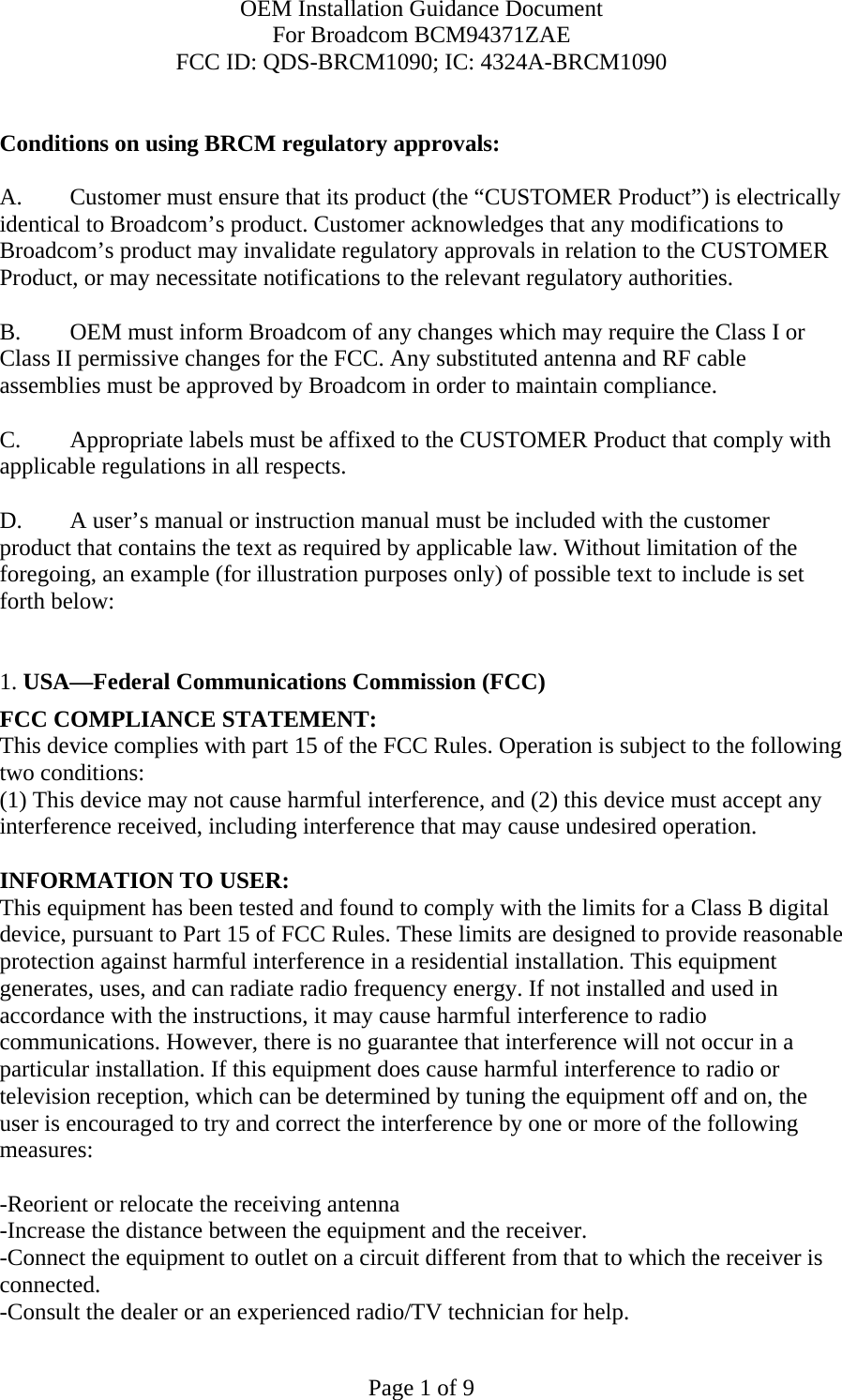 OEM Installation Guidance Document For Broadcom BCM94371ZAE FCC ID: QDS-BRCM1090; IC: 4324A-BRCM1090  Page 1 of 9  Conditions on using BRCM regulatory approvals:   A.  Customer must ensure that its product (the “CUSTOMER Product”) is electrically identical to Broadcom’s product. Customer acknowledges that any modifications to Broadcom’s product may invalidate regulatory approvals in relation to the CUSTOMER Product, or may necessitate notifications to the relevant regulatory authorities.   B.   OEM must inform Broadcom of any changes which may require the Class I or Class II permissive changes for the FCC. Any substituted antenna and RF cable assemblies must be approved by Broadcom in order to maintain compliance.  C.  Appropriate labels must be affixed to the CUSTOMER Product that comply with  applicable regulations in all respects.    D.   A user’s manual or instruction manual must be included with the customer product that contains the text as required by applicable law. Without limitation of the foregoing, an example (for illustration purposes only) of possible text to include is set forth below:    1. USA—Federal Communications Commission (FCC) FCC COMPLIANCE STATEMENT: This device complies with part 15 of the FCC Rules. Operation is subject to the following two conditions: (1) This device may not cause harmful interference, and (2) this device must accept any interference received, including interference that may cause undesired operation.  INFORMATION TO USER: This equipment has been tested and found to comply with the limits for a Class B digital device, pursuant to Part 15 of FCC Rules. These limits are designed to provide reasonable protection against harmful interference in a residential installation. This equipment generates, uses, and can radiate radio frequency energy. If not installed and used in accordance with the instructions, it may cause harmful interference to radio communications. However, there is no guarantee that interference will not occur in a particular installation. If this equipment does cause harmful interference to radio or television reception, which can be determined by tuning the equipment off and on, the user is encouraged to try and correct the interference by one or more of the following measures:   -Reorient or relocate the receiving antenna -Increase the distance between the equipment and the receiver. -Connect the equipment to outlet on a circuit different from that to which the receiver is connected. -Consult the dealer or an experienced radio/TV technician for help. 