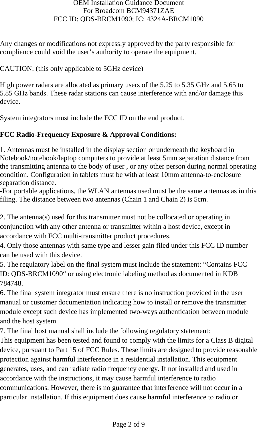 OEM Installation Guidance Document For Broadcom BCM94371ZAE FCC ID: QDS-BRCM1090; IC: 4324A-BRCM1090  Page 2 of 9  Any changes or modifications not expressly approved by the party responsible for compliance could void the user’s authority to operate the equipment.  CAUTION: (this only applicable to 5GHz device)  High power radars are allocated as primary users of the 5.25 to 5.35 GHz and 5.65 to 5.85 GHz bands. These radar stations can cause interference with and/or damage this device.  System integrators must include the FCC ID on the end product.   FCC Radio-Frequency Exposure &amp; Approval Conditions: 1. Antennas must be installed in the display section or underneath the keyboard in Notebook/notebook/laptop computers to provide at least 5mm separation distance from the transmitting antenna to the body of user , or any other person during normal operating condition. Configuration in tablets must be with at least 10mm antenna-to-enclosure separation distance. -For portable applications, the WLAN antennas used must be the same antennas as in this filing. The distance between two antennas (Chain 1 and Chain 2) is 5cm.  2. The antenna(s) used for this transmitter must not be collocated or operating in conjunction with any other antenna or transmitter within a host device, except in accordance with FCC multi-transmitter product procedures. 4. Only those antennas with same type and lesser gain filed under this FCC ID number can be used with this device. 5. The regulatory label on the final system must include the statement: “Contains FCC ID: QDS-BRCM1090“ or using electronic labeling method as documented in KDB 784748. 6. The final system integrator must ensure there is no instruction provided in the user manual or customer documentation indicating how to install or remove the transmitter module except such device has implemented two-ways authentication between module and the host system. 7. The final host manual shall include the following regulatory statement: This equipment has been tested and found to comply with the limits for a Class B digital device, pursuant to Part 15 of FCC Rules. These limits are designed to provide reasonable protection against harmful interference in a residential installation. This equipment generates, uses, and can radiate radio frequency energy. If not installed and used in accordance with the instructions, it may cause harmful interference to radio communications. However, there is no guarantee that interference will not occur in a particular installation. If this equipment does cause harmful interference to radio or 