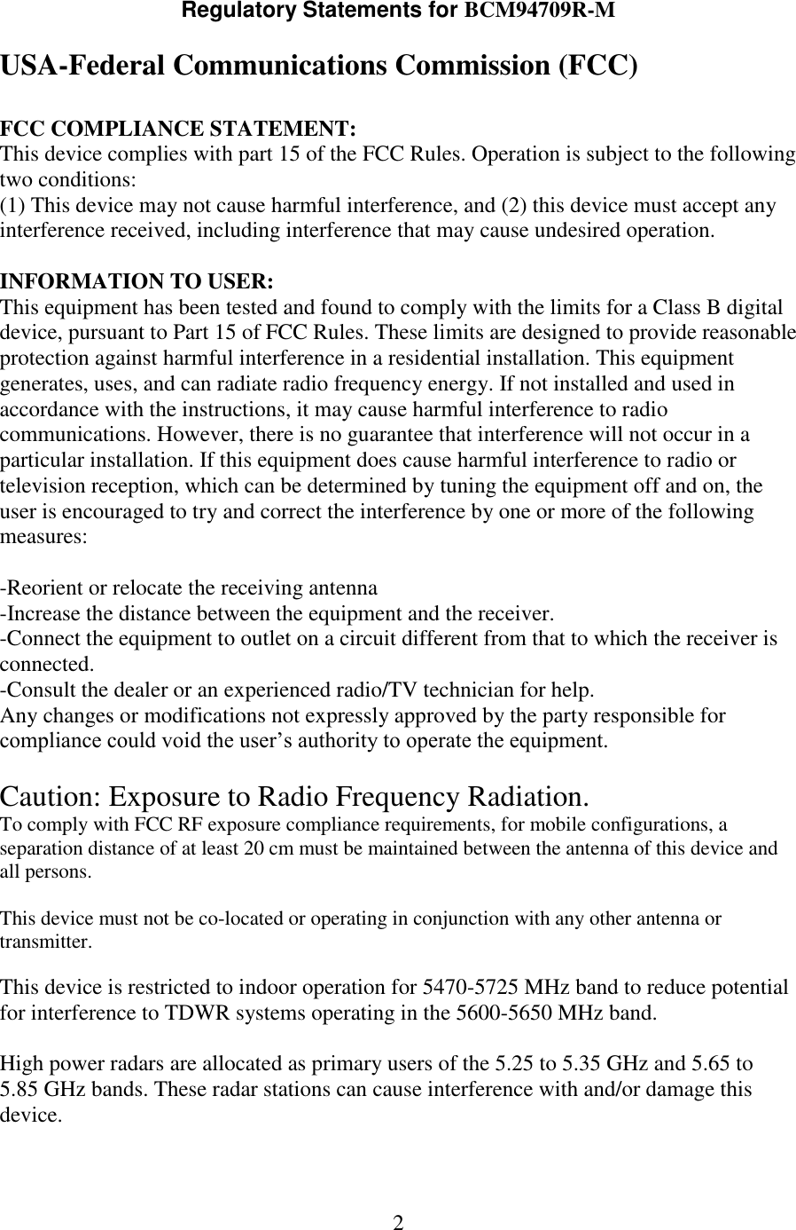 2  Regulatory Statements for BCM94709R-M  USA-Federal Communications Commission (FCC)  FCC COMPLIANCE STATEMENT: This device complies with part 15 of the FCC Rules. Operation is subject to the following two conditions: (1) This device may not cause harmful interference, and (2) this device must accept any interference received, including interference that may cause undesired operation.  INFORMATION TO USER: This equipment has been tested and found to comply with the limits for a Class B digital device, pursuant to Part 15 of FCC Rules. These limits are designed to provide reasonable protection against harmful interference in a residential installation. This equipment generates, uses, and can radiate radio frequency energy. If not installed and used in accordance with the instructions, it may cause harmful interference to radio communications. However, there is no guarantee that interference will not occur in a particular installation. If this equipment does cause harmful interference to radio or television reception, which can be determined by tuning the equipment off and on, the user is encouraged to try and correct the interference by one or more of the following measures:  -Reorient or relocate the receiving antenna -Increase the distance between the equipment and the receiver. -Connect the equipment to outlet on a circuit different from that to which the receiver is connected. -Consult the dealer or an experienced radio/TV technician for help. Any changes or modifications not expressly approved by the party responsible for compliance could void the user’s authority to operate the equipment.  Caution: Exposure to Radio Frequency Radiation. To comply with FCC RF exposure compliance requirements, for mobile configurations, a separation distance of at least 20 cm must be maintained between the antenna of this device and all persons.  This device must not be co-located or operating in conjunction with any other antenna or transmitter.  This device is restricted to indoor operation for 5470-5725 MHz band to reduce potential for interference to TDWR systems operating in the 5600-5650 MHz band.   High power radars are allocated as primary users of the 5.25 to 5.35 GHz and 5.65 to 5.85 GHz bands. These radar stations can cause interference with and/or damage this device.    