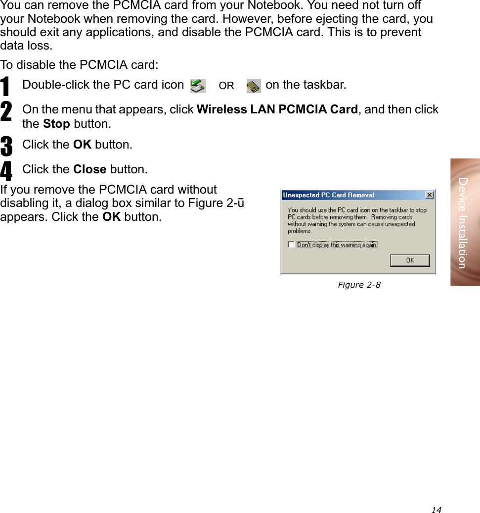  14Device InstallationYou can remove the PCMCIA card from your Notebook. You need not turn off your Notebook when removing the card. However, before ejecting the card, you should exit any applications, and disable the PCMCIA card. This is to prevent data loss.To disable the PCMCIA card:1Double-click the PC card icon   on the taskbar.2On the menu that appears, click Wireless LAN PCMCIA Card, and then click the Stop button.3Click the OK button.4Click the Close button.If you remove the PCMCIA card without disabling it, a dialog box similar to Figure 2-8 appears. Click the OK button.Ejecting the PCMCIA CardORFigure 2-8