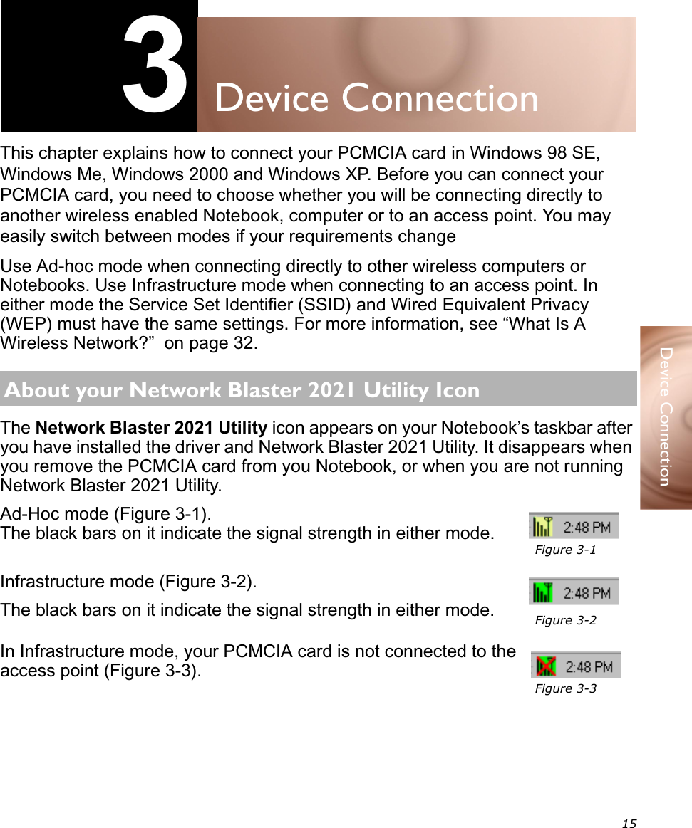 15Device Connection3Device ConnectionThis chapter explains how to connect your PCMCIA card in Windows 98 SE, Windows Me, Windows 2000 and Windows XP. Before you can connect your PCMCIA card, you need to choose whether you will be connecting directly to another wireless enabled Notebook, computer or to an access point. You may easily switch between modes if your requirements changeUse Ad-hoc mode when connecting directly to other wireless computers or Notebooks. Use Infrastructure mode when connecting to an access point. In either mode the Service Set Identifier (SSID) and Wired Equivalent Privacy (WEP) must have the same settings. For more information, see “What Is A Wireless Network?”  on page 32.The Network Blaster 2021 Utility icon appears on your Notebook’s taskbar after you have installed the driver and Network Blaster 2021 Utility. It disappears when you remove the PCMCIA card from you Notebook, or when you are not running Network Blaster 2021 Utility.Ad-Hoc mode (Figure 3-1).The black bars on it indicate the signal strength in either mode.Infrastructure mode (Figure 3-2).The black bars on it indicate the signal strength in either mode.In Infrastructure mode, your PCMCIA card is not connected to the access point (Figure 3-3).About your Network Blaster 2021 Utility IconFigure 3-1Figure 3-2Figure 3-3