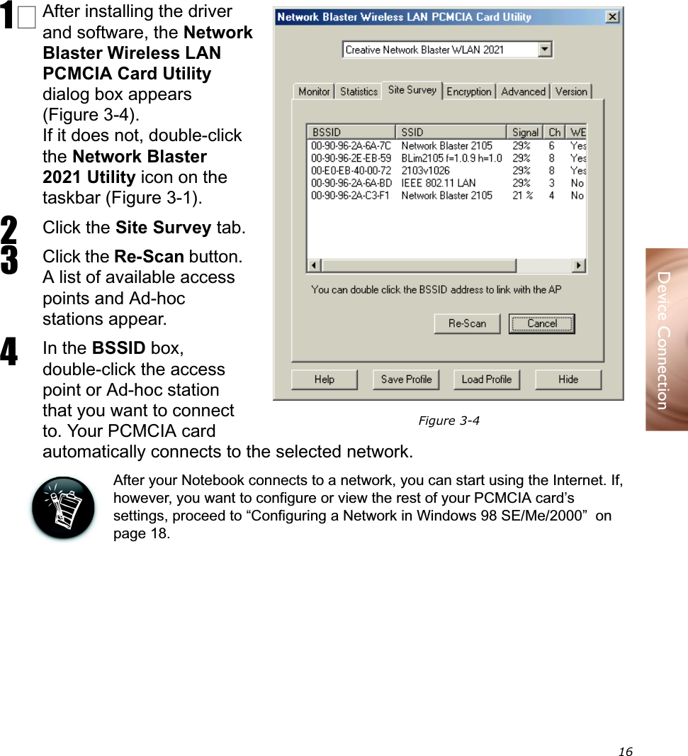  16Device Connection1 After installing the driver and software, the Network Blaster Wireless LAN PCMCIA Card Utility dialog box appears (Figure 3-4).If it does not, double-click the Network Blaster 2021 Utility icon on the taskbar (Figure 3-1).2Click the Site Survey tab.3Click the Re-Scan button. A list of available access points and Ad-hoc stations appear.4In the BSSID box, double-click the access point or Ad-hoc station that you want to connect to. Your PCMCIA card automatically connects to the selected network.After your Notebook connects to a network, you can start using the Internet. If, however, you want to configure or view the rest of your PCMCIA card’s settings, proceed to “Configuring a Network in Windows 98 SE/Me/2000”  on page 18.Connecting to a Network in Windows 98 SE/Me/2000Figure 3-4