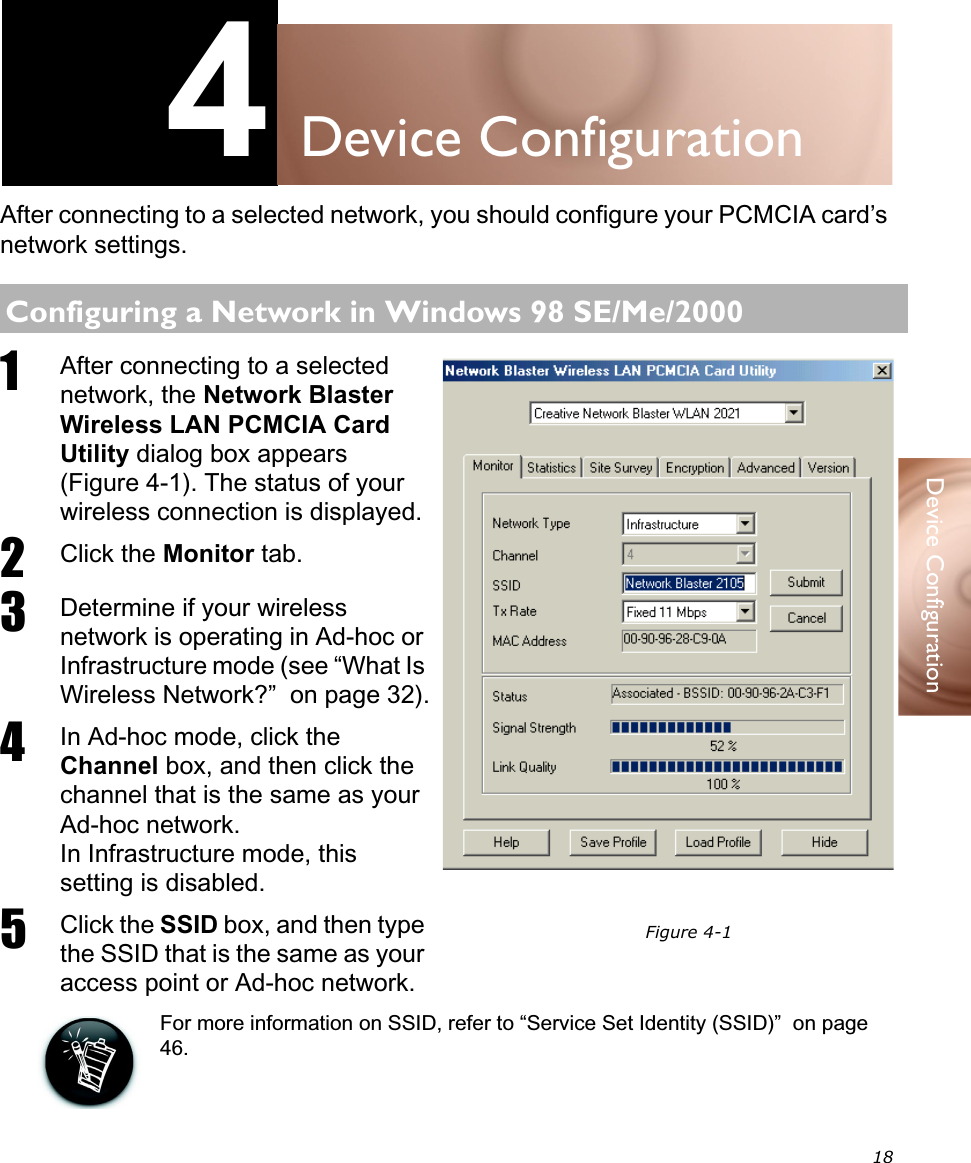 18Device Configuration4Device ConfigurationAfter connecting to a selected network, you should configure your PCMCIA card’s network settings.1After connecting to a selected network, the Network Blaster Wireless LAN PCMCIA Card Utility dialog box appears (Figure 4-1). The status of your wireless connection is displayed.2Click the Monitor tab.3Determine if your wireless network is operating in Ad-hoc or Infrastructure mode (see “What Is Wireless Network?”  on page 32).4In Ad-hoc mode, click the Channel box, and then click the channel that is the same as your Ad-hoc network.In Infrastructure mode, this setting is disabled.5Click the SSID box, and then type the SSID that is the same as your access point or Ad-hoc network.For more information on SSID, refer to “Service Set Identity (SSID)”  on page 46.Configuring a Network in Windows 98 SE/Me/2000Figure 4-1