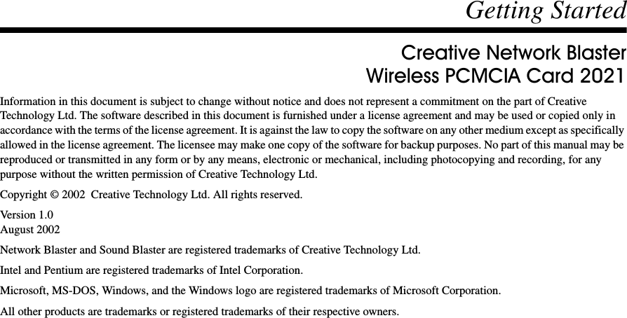 Getting StartedCreative Network BlasterWireless PCMCIA Card 2021Information in this document is subject to change without notice and does not represent a commitment on the part of Creative Technology Ltd. The software described in this document is furnished under a license agreement and may be used or copied only in accordance with the terms of the license agreement. It is against the law to copy the software on any other medium except as specifically allowed in the license agreement. The licensee may make one copy of the software for backup purposes. No part of this manual may be reproduced or transmitted in any form or by any means, electronic or mechanical, including photocopying and recording, for any purpose without the written permission of Creative Technology Ltd.Copyright © 2002  Creative Technology Ltd. All rights reserved.Version 1.0August 2002Network Blaster and Sound Blaster are registered trademarks of Creative Technology Ltd.Intel and Pentium are registered trademarks of Intel Corporation.Microsoft, MS-DOS, Windows, and the Windows logo are registered trademarks of Microsoft Corporation.All other products are trademarks or registered trademarks of their respective owners.