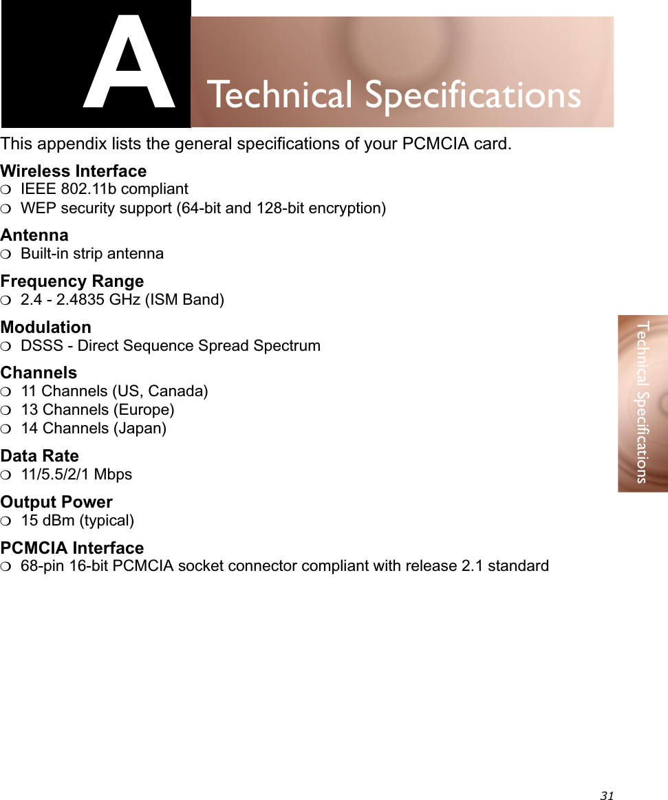 31Technical SpecificationsATechnical SpecificationsThis appendix lists the general specifications of your PCMCIA card.Wireless Interface❍IEEE 802.11b compliant❍WEP security support (64-bit and 128-bit encryption)Antenna❍Built-in strip antennaFrequency Range❍2.4 - 2.4835 GHz (ISM Band)Modulation❍DSSS - Direct Sequence Spread SpectrumChannels❍11 Channels (US, Canada)❍13 Channels (Europe)❍14 Channels (Japan)Data Rate❍11/5.5/2/1 MbpsOutput Power❍15 dBm (typical)PCMCIA Interface❍ 68-pin 16-bit PCMCIA socket connector compliant with release 2.1 standard