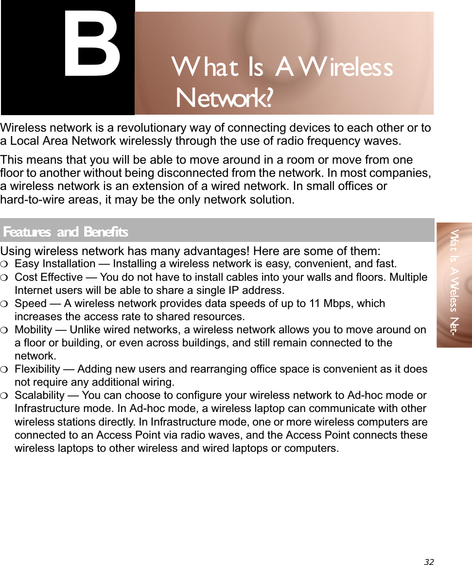 32What Is A Wireless Net-B W   hat Is A W    ireless N  etwork?Wireless network is a revolutionary way of connecting devices to each other or to a Local Area Network wirelessly through the use of radio frequency waves.This means that you will be able to move around in a room or move from one floor to another without being disconnected from the network. In most companies, a wireless network is an extension of a wired network. In small offices or hard-to-wire areas, it may be the only network solution.Using wireless network has many advantages! Here are some of them:❍Easy Installation — Installing a wireless network is easy, convenient, and fast. ❍Cost Effective — You do not have to install cables into your walls and floors. Multiple Internet users will be able to share a single IP address.❍Speed — A wireless network provides data speeds of up to 11 Mbps, which increases the access rate to shared resources.❍Mobility — Unlike wired networks, a wireless network allows you to move around on a floor or building, or even across buildings, and still remain connected to the network.❍Flexibility — Adding new users and rearranging office space is convenient as it does not require any additional wiring.❍Scalability — You can choose to configure your wireless network to Ad-hoc mode or Infrastructure mode. In Ad-hoc mode, a wireless laptop can communicate with other wireless stations directly. In Infrastructure mode, one or more wireless computers are connected to an Access Point via radio waves, and the Access Point connects these wireless laptops to other wireless and wired laptops or computers.Features  and Benef its