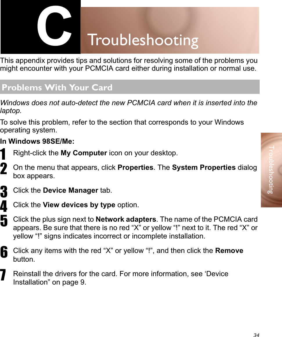 34TroubleshootingCTroubleshootingThis appendix provides tips and solutions for resolving some of the problems you might encounter with your PCMCIA card either during installation or normal use.Windows does not auto-detect the new PCMCIA card when it is inserted into the laptop.To solve this problem, refer to the section that corresponds to your Windows operating system.In Windows 98SE/Me:1Right-click the My Computer icon on your desktop.2On the menu that appears, click Properties. The System Properties dialog box appears.3Click the Device Manager tab.4Click the View devices by type option.5Click the plus sign next to Network adapters. The name of the PCMCIA card appears. Be sure that there is no red “X” or yellow “!” next to it. The red “X” or yellow “!” signs indicates incorrect or incomplete installation.6Click any items with the red “X” or yellow “!”, and then click the Remove button.7Reinstall the drivers for the card. For more information, see ‘Device Installation” on page 9.Problems With Your Card