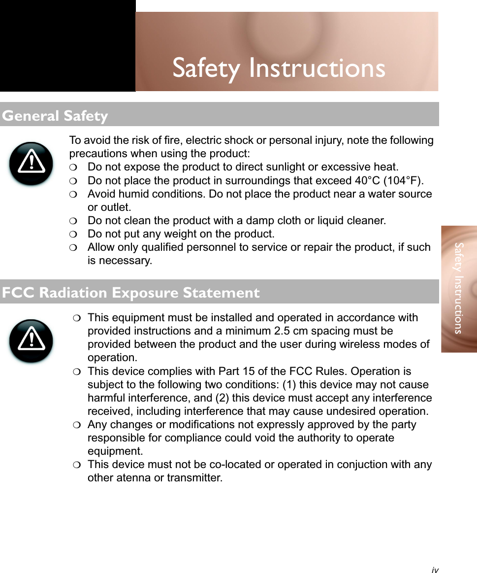 ivSafety Instructions Safety InstructionsTo avoid the risk of fire, electric shock or personal injury, note the following precautions when using the product:❍Do not expose the product to direct sunlight or excessive heat.❍Do not place the product in surroundings that exceed 40°C (104°F).❍Avoid humid conditions. Do not place the product near a water source or outlet.❍Do not clean the product with a damp cloth or liquid cleaner.❍Do not put any weight on the product.❍Allow only qualified personnel to service or repair the product, if such is necessary.❍This equipment must be installed and operated in accordance with provided instructions and a minimum 2.5 cm spacing must be provided between the product and the user during wireless modes of operation.❍This device complies with Part 15 of the FCC Rules. Operation is subject to the following two conditions: (1) this device may not cause harmful interference, and (2) this device must accept any interference received, including interference that may cause undesired operation.❍Any changes or modifications not expressly approved by the party responsible for compliance could void the authority to operate equipment.❍This device must not be co-located or operated in conjuction with any other atenna or transmitter.General SafetyFCC Radiation Exposure Statement
