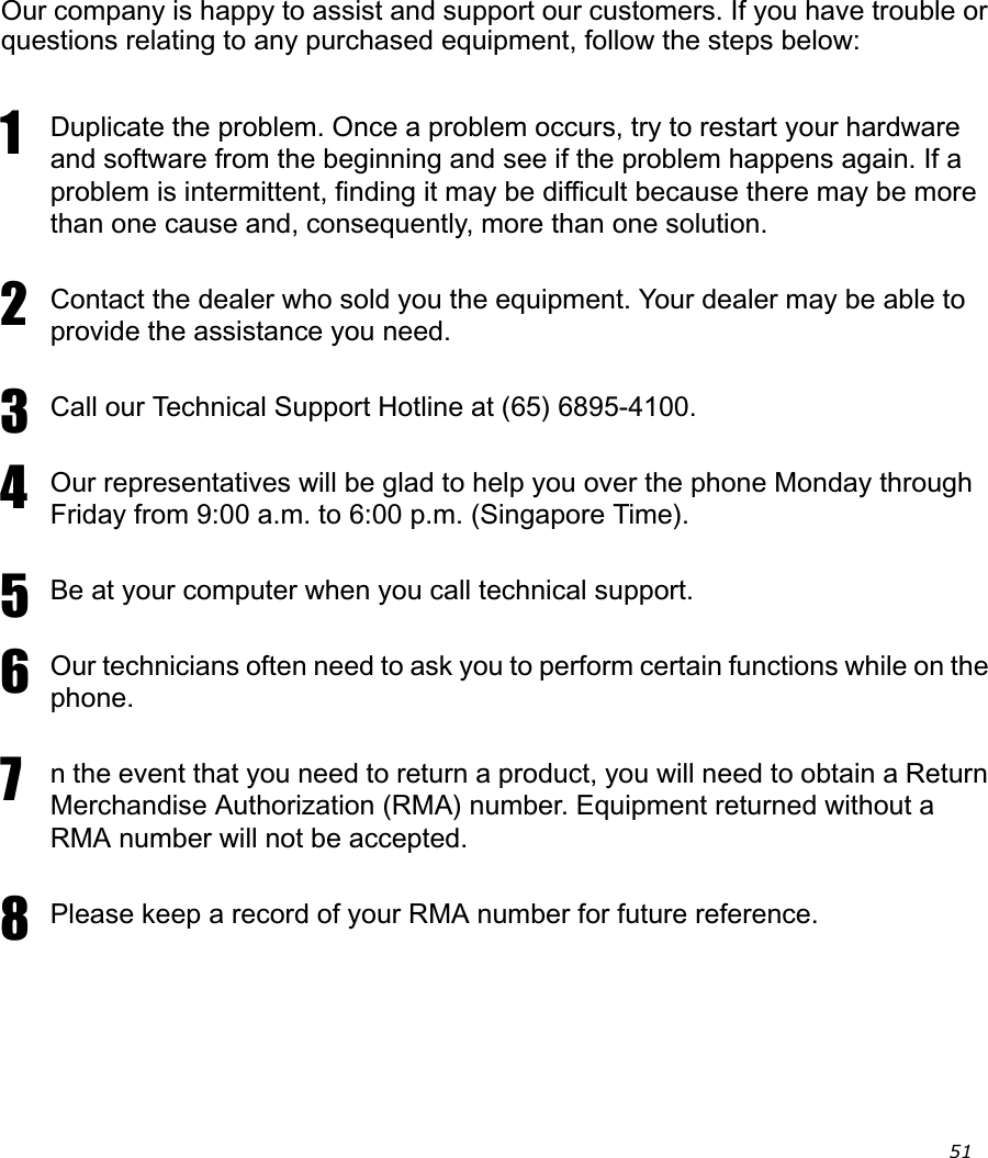                                                                                                                                                    51 Our company is happy to assist and support our customers. If you have trouble or questions relating to any purchased equipment, follow the steps below:1Duplicate the problem. Once a problem occurs, try to restart your hardware and software from the beginning and see if the problem happens again. If a problem is intermittent, finding it may be difficult because there may be more than one cause and, consequently, more than one solution. 2Contact the dealer who sold you the equipment. Your dealer may be able to provide the assistance you need. 3Call our Technical Support Hotline at (65) 6895-4100. 4Our representatives will be glad to help you over the phone Monday through Friday from 9:00 a.m. to 6:00 p.m. (Singapore Time). 5Be at your computer when you call technical support. 6Our technicians often need to ask you to perform certain functions while on the phone.7n the event that you need to return a product, you will need to obtain a Return Merchandise Authorization (RMA) number. Equipment returned without a RMA number will not be accepted.8Please keep a record of your RMA number for future reference.Asia 
