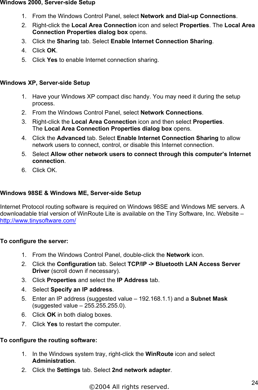  Windows 2000, Server-side Setup  1.  From the Windows Control Panel, select Network and Dial-up Connections. 2. Right-click the Local Area Connection icon and select Properties. The Local Area Connection Properties dialog box opens.  3. Click the Sharing tab. Select Enable Internet Connection Sharing.  4. Click OK. 5. Click Yes to enable Internet connection sharing.   Windows XP, Server-side Setup  1.  Have your Windows XP compact disc handy. You may need it during the setup process. 2.  From the Windows Control Panel, select Network Connections. 3. Right-click the Local Area Connection icon and then select Properties. The Local Area Connection Properties dialog box opens.  4. Click the Advanced tab. Select Enable Internet Connection Sharing to allow network users to connect, control, or disable this Internet connection. 5. Select Allow other network users to connect through this computer’s Internet connection. 6. Click OK.   Windows 98SE &amp; Windows ME, Server-side Setup  Internet Protocol routing software is required on Windows 98SE and Windows ME servers. A downloadable trial version of WinRoute Lite is available on the Tiny Software, Inc. Website – http://www.tinysoftware.com/  To configure the server:  1.  From the Windows Control Panel, double-click the Network icon. 2. Click the Configuration tab. Select TCP/IP -&gt; Bluetooth LAN Access Server Driver (scroll down if necessary). 3. Click Properties and select the IP Address tab. 4. Select Specify an IP address. 5.  Enter an IP address (suggested value – 192.168.1.1) and a Subnet Mask (suggested value – 255.255.255.0). 6. Click OK in both dialog boxes. 7. Click Yes to restart the computer.  To configure the routing software:  1.  In the Windows system tray, right-click the WinRoute icon and select Administration. 2. Click the Settings tab. Select 2nd network adapter. ©2004 All rights reserved.  24