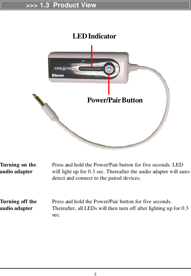 3&gt;&gt;&gt; 1.3  Product ViewLED IndicatorPower/Pair ButtonTurning on theaudio adapter Press and hold the Power/Pair button for five seconds. LEDwill light up for 0.3 sec. Thereafter the audio adapter will auto-detect and connect to the paired devices.Turning off theaudio adapter Press and hold the Power/Pair button for five seconds.Thereafter, all LEDs will then turn off after lighting up for 0.3sec.