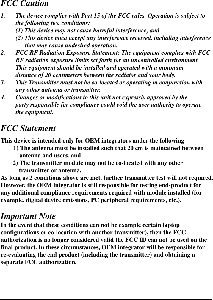    FCC Caution 1.  The device complies with Part 15 of the FCC rules. Operation is subject to   the following two conditions:   (1) This device may not cause harmful interference, and   (2) This device must accept any interference received, including interference           that may cause undesired operation. 2.  FCC RF Radiation Exposure Statement: The equipment complies with FCC   RF radiation exposure limits set forth for an uncontrolled environment.   This equipment should be installed and operated with a minimum     distance of 20 centimeters between the radiator and your body. 3.  This Transmitter must not be co-located or operating in conjunction with   any other antenna or transmitter. 4.  Changes or modifications to this unit not expressly approved by the     party responsible for compliance could void the user authority to operate    the equipment.  FCC Statement This device is intended only for OEM integrators under the following         1) The antenna must be installed such that 20 cm is maintained between antenna and users, and 2) The transmitter module may not be co-located with any other transmitter or antenna. As long as 2 conditions above are met, further transmitter test will not required.   However, the OEM integrator is still responsible for testing end-product for any additional compliance requirements required with module installed (for example, digital device emissions, PC peripheral requirements, etc.).  Important Note In the event that these conditions can not be example certain laptop configurations or co-location with another transmitter), then the FCC authorization is no longer considered valid the FCC ID can not be used on the final product. In these circumstances, OEM integrator will be responsible for re-evaluating the end product (including the transmitter) and obtaining a separate FCC authorization.    