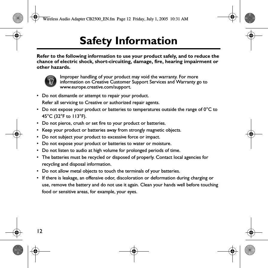 12Safety InformationRefer to the following information to use your product safely, and to reduce the chance of electric shock, short-circuiting, damage, fire, hearing impairment or other hazards.• Do not dismantle or attempt to repair your product.Refer all servicing to Creative or authorized repair agents.• Do not expose your product or batteries to temperatures outside the range of 0°C to 45°C (32°F to 113°F).• Do not pierce, crush or set fire to your product or batteries.• Keep your product or batteries away from strongly magnetic objects.• Do not subject your product to excessive force or impact.• Do not expose your product or batteries to water or moisture. • Do not listen to audio at high volume for prolonged periods of time.• The batteries must be recycled or disposed of properly. Contact local agencies for recycling and disposal information.• Do not allow metal objects to touch the terminals of your batteries.• If there is leakage, an offensive odor, discoloration or deformation during charging or use, remove the battery and do not use it again. Clean your hands well before touching food or sensitive areas, for example, your eyes.Improper handling of your product may void the warranty. For more information on Creative Customer Support Services and Warranty go to www.europe.creative.com/support. Wireless Audio Adapter CB2500_EN.fm  Page 12  Friday, July 1, 2005  10:31 AM