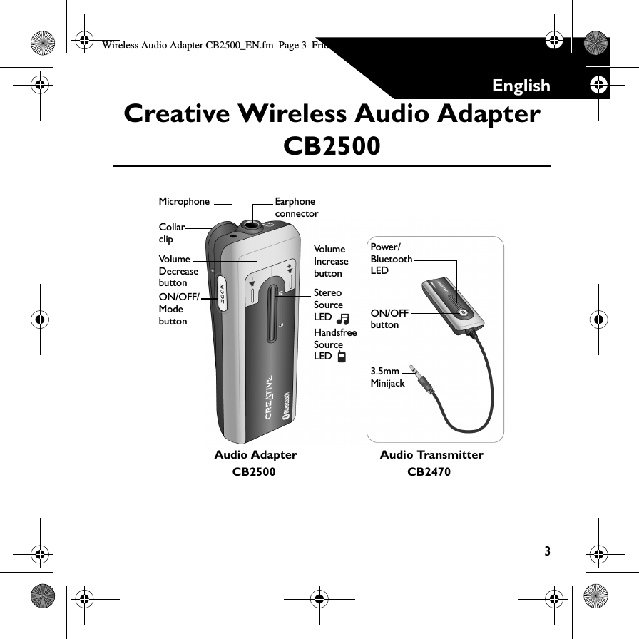 3EnglishCreative Wireless Audio Adapter CB2500Audio TransmitterON/OFF buttonCollar clipEarphone connectorMicrophoneVolume Decrease buttonVolume Increase buttonStereo Source LED Handsfree Source LED Power/Bluetooth LED3.5mm MinijackON/OFF/Mode buttonAudio AdapterCB2500 CB2470Wireless Audio Adapter CB2500_EN.fm  Page 3  Friday, July 1, 2005  10:31 AM