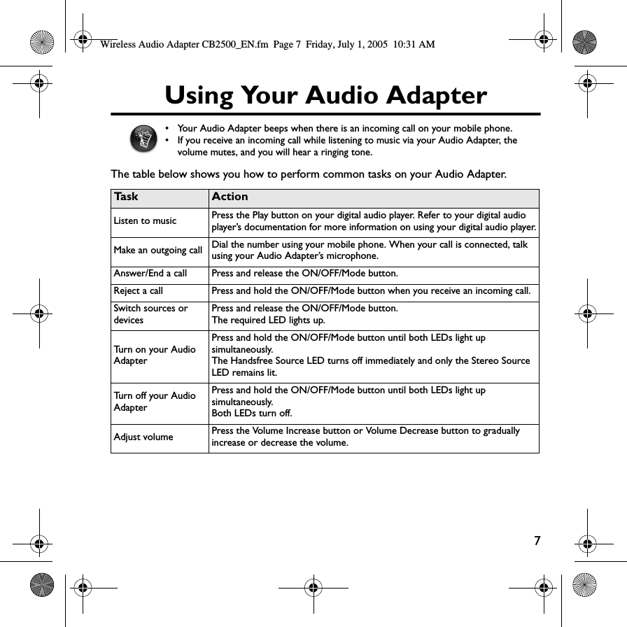 7Using Your Audio AdapterThe table below shows you how to perform common tasks on your Audio Adapter.• Your Audio Adapter beeps when there is an incoming call on your mobile phone. • If you receive an incoming call while listening to music via your Audio Adapter, the volume mutes, and you will hear a ringing tone.Ta s k ActionListen to music Press the Play button on your digital audio player. Refer to your digital audio player’s documentation for more information on using your digital audio player.Make an outgoing call Dial the number using your mobile phone. When your call is connected, talk using your Audio Adapter’s microphone.Answer/End a call Press and release the ON/OFF/Mode button.Reject a call Press and hold the ON/OFF/Mode button when you receive an incoming call.Switch sources or devicesPress and release the ON/OFF/Mode button. The required LED lights up.Turn on your Audio AdapterPress and hold the ON/OFF/Mode button until both LEDs light up simultaneously.The Handsfree Source LED turns off immediately and only the Stereo Source LED remains lit.Turn off your Audio AdapterPress and hold the ON/OFF/Mode button until both LEDs light up simultaneously.Both LEDs turn off.Adjust volume Press the Volume Increase button or Volume Decre a s e button to gradually increase or decrease the volume.Wireless Audio Adapter CB2500_EN.fm  Page 7  Friday, July 1, 2005  10:31 AM