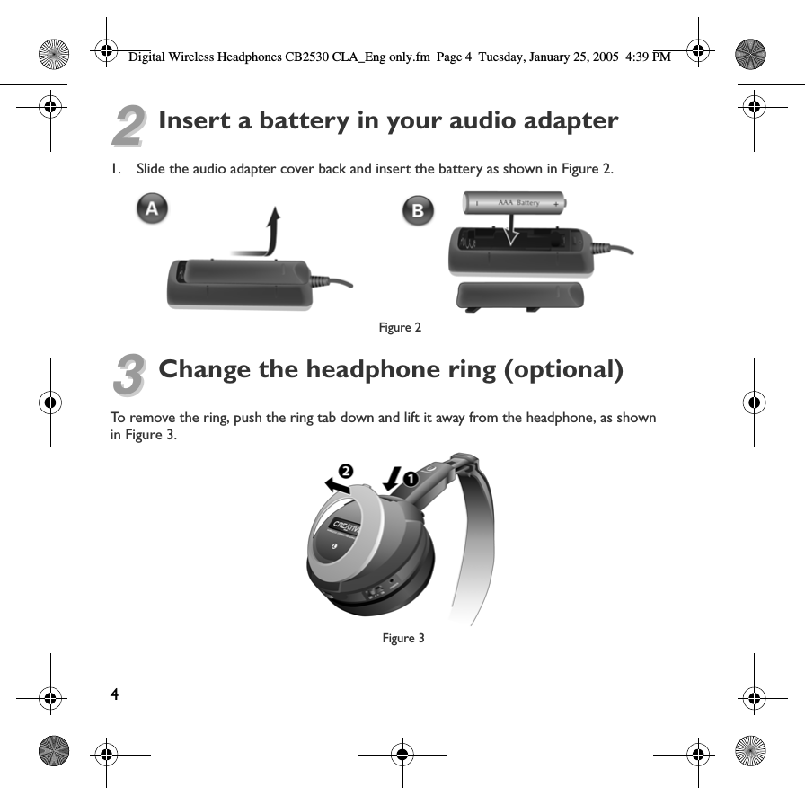Digital Wireless Headphones CB2530 CLA_Eng only.fm Page 4  Tuesday, January 25, 2005  4:39 PM 22Insert a battery in your audio adapter1. Slide the audio adapter cover back and insert the battery as shown in Figure 2.Figure 2 33Change the headphone ring (optional) To remove the ring, push the ring tab down and lift it away from the headphone, as shownin Figure 3.Figure 3 4