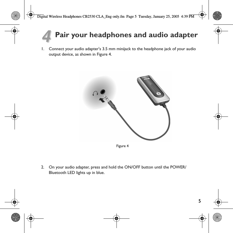 Digital Wireless Headphones CB2530 CLA_Eng only.fm Page 5  Tuesday, January 25, 2005  4:39 PM 44Pair your headphones and audio adapter1. Connect your audio adapter&apos;s 3.5 mm minijack to the headphone jack of your audio output device, as shown in Figure 4.Figure 4 2. On your audio adapter, press and hold the ON/OFF button until the POWER/Bluetooth LED lights up in blue.5