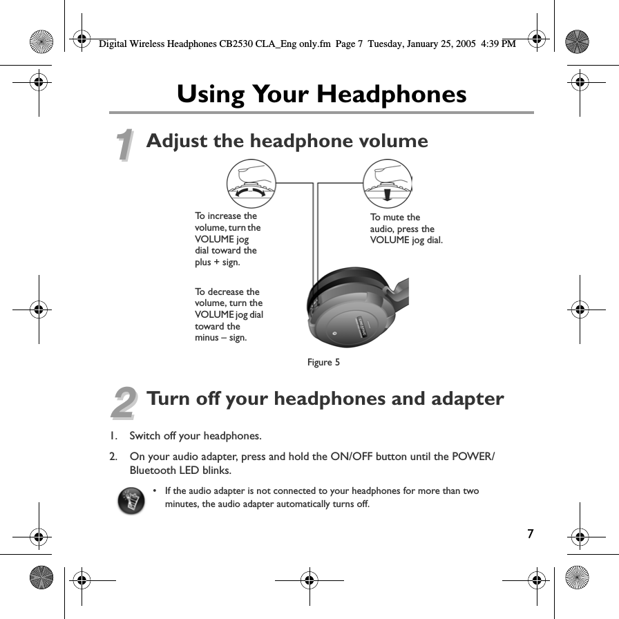 Digital Wireless Headphones CB2530 CLA_Eng only.fm Page 7  Tuesday, January 25, 2005  4:39 PM Using Your Headphones11Adjust the headphone volumeTo increase the  To mute the volume, turn the  audio, press the VOLUME jog VOLUME jog dial. dial toward theplus + sign.To  d e c r e ase t h evolume, turn theVOLUME jog dialtoward theminus – sign.Figure 5 22Turn off your headphones and adapter1. Switch off your headphones. 2. On your audio adapter, press and hold the ON/OFF button until the POWER/Bluetooth LED blinks. • If the audio adapter is not connected to your headphones for more than twominutes, the audio adapter automatically turns off. 7