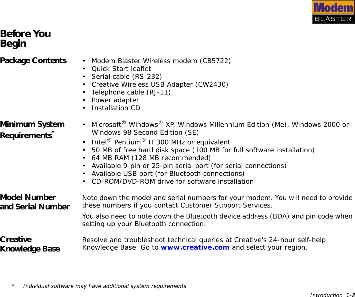 Introduction  1-2Before You BeginPackage Contents • Modem Blaster Wireless modem (CB5722)• Quick Start leaflet• Serial cable (RS-232)• Creative Wireless USB Adapter (CW2430)• Telephone cable (RJ-11)• Power adapter• Installation CDMinimum System Requirements*• Microsoft® Windows® XP, Windows Millennium Edition (Me), Windows 2000 or Windows 98 Second Edition (SE)•Intel® Pentium® II 300 MHz or equivalent• 50 MB of free hard disk space (100 MB for full software installation)• 64 MB RAM (128 MB recommended)• Available 9-pin or 25-pin serial port (for serial connections)• Available USB port (for Bluetooth connections)• CD-ROM/DVD-ROM drive for software installation Model Number and Serial Number Note down the model and serial numbers for your modem. You will need to provide these numbers if you contact Customer Support Services.You also need to note down the Bluetooth device address (BDA) and pin code when setting up your Bluetooth connection.Creative Knowledge Base  Resolve and troubleshoot technical queries at Creative&apos;s 24-hour self-help Knowledge Base. Go to www.creative.com and select your region.* Individual software may have additional system requirements.