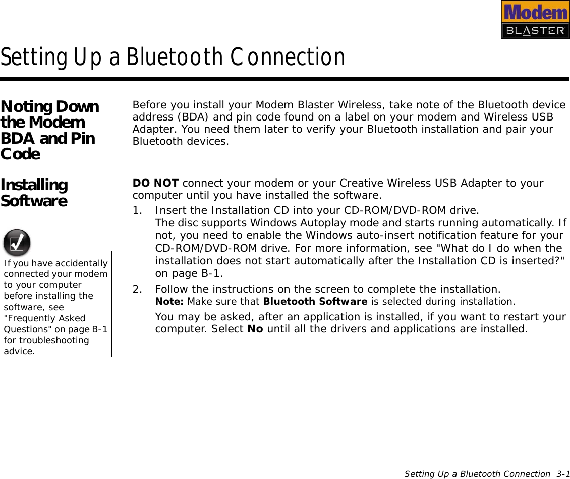 Setting Up a Bluetooth Connection  3-1Setting Up a Bluetooth ConnectionNoting Down the Modem BDA and Pin CodeBefore you install your Modem Blaster Wireless, take note of the Bluetooth device address (BDA) and pin code found on a label on your modem and Wireless USB Adapter. You need them later to verify your Bluetooth installation and pair your Bluetooth devices.Installing Software DO NOT connect your modem or your Creative Wireless USB Adapter to your computer until you have installed the software.1. Insert the Installation CD into your CD-ROM/DVD-ROM drive.The disc supports Windows Autoplay mode and starts running automatically. If not, you need to enable the Windows auto-insert notification feature for your CD-ROM/DVD-ROM drive. For more information, see &quot;What do I do when the installation does not start automatically after the Installation CD is inserted?&quot; on page B-1.2. Follow the instructions on the screen to complete the installation.Note: Make sure that Bluetooth Software is selected during installation.You may be asked, after an application is installed, if you want to restart your computer. Select No until all the drivers and applications are installed.If you have accidentally connected your modem to your computer before installing the software, see &quot;Frequently Asked Questions&quot; on page B-1 for troubleshooting advice.