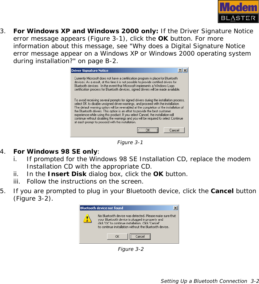Setting Up a Bluetooth Connection  3-23. For Windows XP and Windows 2000 only: If the Driver Signature Notice error message appears (Figure 3-1), click the OK button. For more information about this message, see &quot;Why does a Digital Signature Notice error message appear on a Windows XP or Windows 2000 operating system during installation?&quot; on page B-2.4. For Windows 98 SE only:i. If prompted for the Windows 98 SE Installation CD, replace the modem Installation CD with the appropriate CD.ii. In the Insert Disk dialog box, click the OK button.iii. Follow the instructions on the screen.5. If you are prompted to plug in your Bluetooth device, click the Cancel button (Figure 3-2).Figure 3-1Figure 3-2