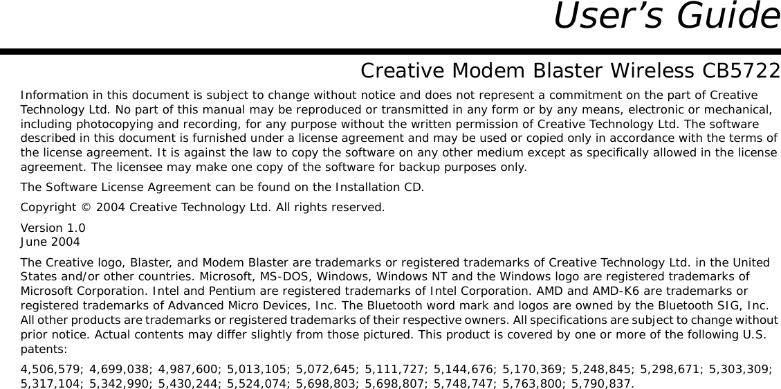 User’s GuideCreative Modem Blaster Wireless CB5722Information in this document is subject to change without notice and does not represent a commitment on the part of Creative Technology Ltd. No part of this manual may be reproduced or transmitted in any form or by any means, electronic or mechanical, including photocopying and recording, for any purpose without the written permission of Creative Technology Ltd. The software described in this document is furnished under a license agreement and may be used or copied only in accordance with the terms of the license agreement. It is against the law to copy the software on any other medium except as specifically allowed in the license agreement. The licensee may make one copy of the software for backup purposes only.The Software License Agreement can be found on the Installation CD.Copyright © 2004 Creative Technology Ltd. All rights reserved.Version 1.0June 2004The Creative logo, Blaster, and Modem Blaster are trademarks or registered trademarks of Creative Technology Ltd. in the United States and/or other countries. Microsoft, MS-DOS, Windows, Windows NT and the Windows logo are registered trademarks of Microsoft Corporation. Intel and Pentium are registered trademarks of Intel Corporation. AMD and AMD-K6 are trademarks or registered trademarks of Advanced Micro Devices, Inc. The Bluetooth word mark and logos are owned by the Bluetooth SIG, Inc.All other products are trademarks or registered trademarks of their respective owners. All specifications are subject to change without prior notice. Actual contents may differ slightly from those pictured. This product is covered by one or more of the following U.S. patents:4,506,579; 4,699,038; 4,987,600; 5,013,105; 5,072,645; 5,111,727; 5,144,676; 5,170,369; 5,248,845; 5,298,671; 5,303,309; 5,317,104; 5,342,990; 5,430,244; 5,524,074; 5,698,803; 5,698,807; 5,748,747; 5,763,800; 5,790,837.