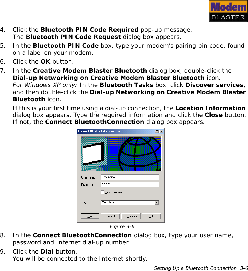 Setting Up a Bluetooth Connection  3-64. Click the Bluetooth PIN Code Required pop-up message.The Bluetooth PIN Code Request dialog box appears.5. In the Bluetooth PIN Code box, type your modem’s pairing pin code, found on a label on your modem.6. Click the OK button.7. In the Creative Modem Blaster Bluetooth dialog box, double-click the Dial-up Networking on Creative Modem Blaster Bluetooth icon.For Windows XP only: In the Bluetooth Tasks box, click Discover services, and then double-click the Dial-up Networking on Creative Modem Blaster Bluetooth icon. If this is your first time using a dial-up connection, the Location Information dialog box appears. Type the required information and click the Close button.If not, the Connect BluetoothConnection dialog box appears.8. In the Connect BluetoothConnection dialog box, type your user name, password and Internet dial-up number.9. Click the Dial button.You will be connected to the Internet shortly.Figure 3-6