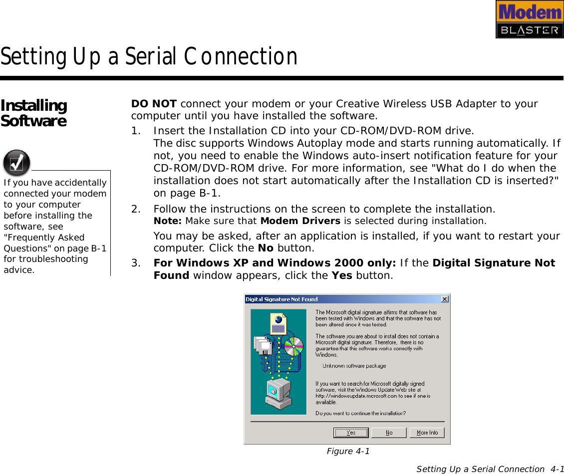 Setting Up a Serial Connection  4-1Setting Up a Serial ConnectionInstalling Software DO NOT connect your modem or your Creative Wireless USB Adapter to your computer until you have installed the software.1. Insert the Installation CD into your CD-ROM/DVD-ROM drive.The disc supports Windows Autoplay mode and starts running automatically. If not, you need to enable the Windows auto-insert notification feature for your CD-ROM/DVD-ROM drive. For more information, see &quot;What do I do when the installation does not start automatically after the Installation CD is inserted?&quot; on page B-1.2. Follow the instructions on the screen to complete the installation.Note: Make sure that Modem Drivers is selected during installation.You may be asked, after an application is installed, if you want to restart your computer. Click the No button.3. For Windows XP and Windows 2000 only: If the Digital Signature Not Found window appears, click the Yes button.If you have accidentally connected your modem to your computer before installing the software, see &quot;Frequently Asked Questions&quot; on page B-1 for troubleshooting advice.Figure 4-1