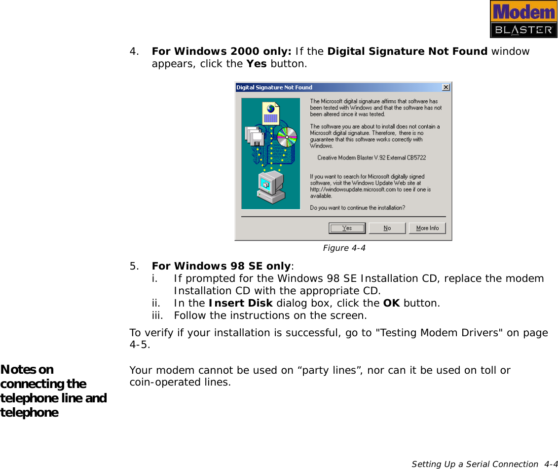 Setting Up a Serial Connection  4-44. For Windows 2000 only: If the Digital Signature Not Found window appears, click the Yes button.5. For Windows 98 SE only:i. If prompted for the Windows 98 SE Installation CD, replace the modem Installation CD with the appropriate CD.ii. In the Insert Disk dialog box, click the OK button.iii. Follow the instructions on the screen.To verify if your installation is successful, go to &quot;Testing Modem Drivers&quot; on page 4-5.Notes on connecting the telephone line and telephoneYour modem cannot be used on “party lines”, nor can it be used on toll or coin-operated lines.Figure 4-4