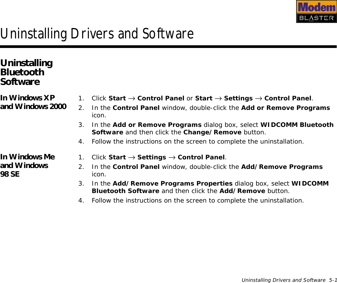 Uninstalling Drivers and Software  5-1Uninstalling Drivers and SoftwareUninstalling Bluetooth SoftwareIn Windows XP and Windows 2000 1. Click Start →  Control Panel or Start →  Settings →  Control Panel.2. In the Control Panel window, double-click the Add or Remove Programs icon.3. In the Add or Remove Programs dialog box, select WIDCOMM Bluetooth Software and then click the Change/Remove button.4. Follow the instructions on the screen to complete the uninstallation.In Windows Me and Windows 98 SE1. Click Start →  Settings →  Control Panel.2. In the Control Panel window, double-click the Add/Remove Programs icon.3. In the Add/Remove Programs Properties dialog box, select WIDCOMM Bluetooth Software and then click the Add/Remove button.4. Follow the instructions on the screen to complete the uninstallation.