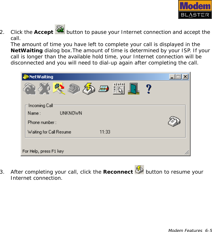 Modem Features  6-52. Click the Accept   button to pause your Internet connection and accept the call.The amount of time you have left to complete your call is displayed in the NetWaiting dialog box.The amount of time is determined by your ISP. If your call is longer than the available hold time, your Internet connection will be disconnected and you will need to dial-up again after completing the call.3. After completing your call, click the Reconnect   button to resume your Internet connection.