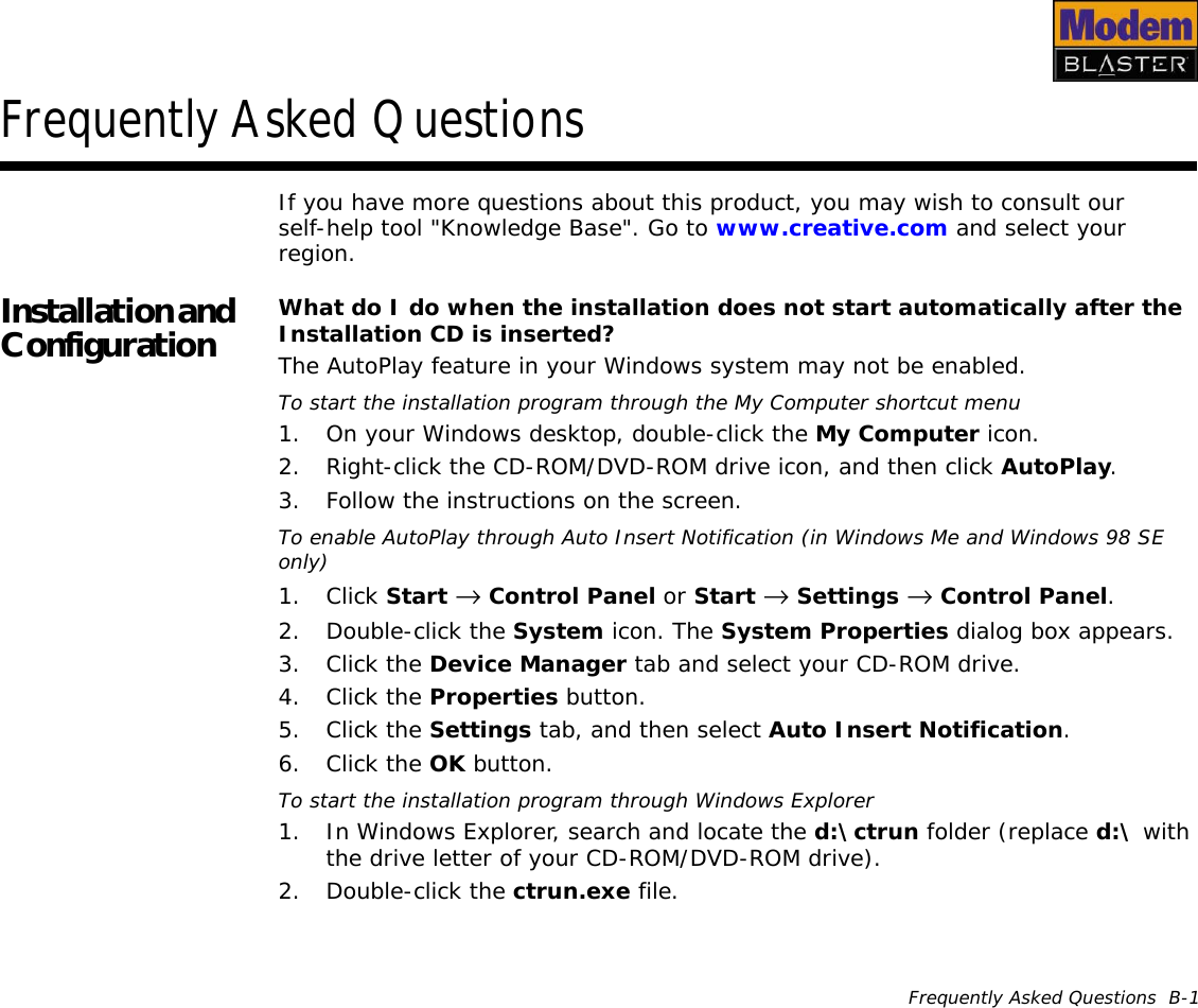 Frequently Asked Questions  B-1Frequently Asked QuestionsIf you have more questions about this product, you may wish to consult our self-help tool &quot;Knowledge Base&quot;. Go to www.creative.com and select your region.Installation and Configuration What do I do when the installation does not start automatically after the Installation CD is inserted?The AutoPlay feature in your Windows system may not be enabled.To start the installation program through the My Computer shortcut menu1. On your Windows desktop, double-click the My Computer icon.2. Right-click the CD-ROM/DVD-ROM drive icon, and then click AutoPlay.3. Follow the instructions on the screen.To enable AutoPlay through Auto Insert Notification (in Windows Me and Windows 98 SE only)1. Click Start →  Control Panel or Start →  Settings →  Control Panel.2. Double-click the System icon. The System Properties dialog box appears.3. Click the Device Manager tab and select your CD-ROM drive.4. Click the Properties button.5. Click the Settings tab, and then select Auto Insert Notification.6. Click the OK button.To start the installation program through Windows Explorer1. In Windows Explorer, search and locate the d:\ctrun folder (replace d:\ with the drive letter of your CD-ROM/DVD-ROM drive).2. Double-click the ctrun.exe file.