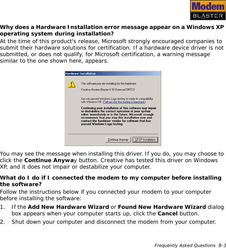 Frequently Asked Questions  B-3Why does a Hardware Installation error message appear on a Windows XP operating system during installation?At the time of this product&apos;s release, Microsoft strongly encouraged companies to submit their hardware solutions for certification. If a hardware device driver is not submitted, or does not qualify, for Microsoft certification, a warning message similar to the one shown here, appears.You may see the message when installing this driver. If you do, you may choose to click the Continue Anyway button. Creative has tested this driver on Windows XP, and it does not impair or destabilize your computer.What do I do if I connected the modem to my computer before installing the software?Follow the instructions below if you connected your modem to your computer before installing the software:1. If the Add New Hardware Wizard or Found New Hardware Wizard dialog box appears when your computer starts up, click the Cancel button.2. Shut down your computer and disconnect the modem from your computer.